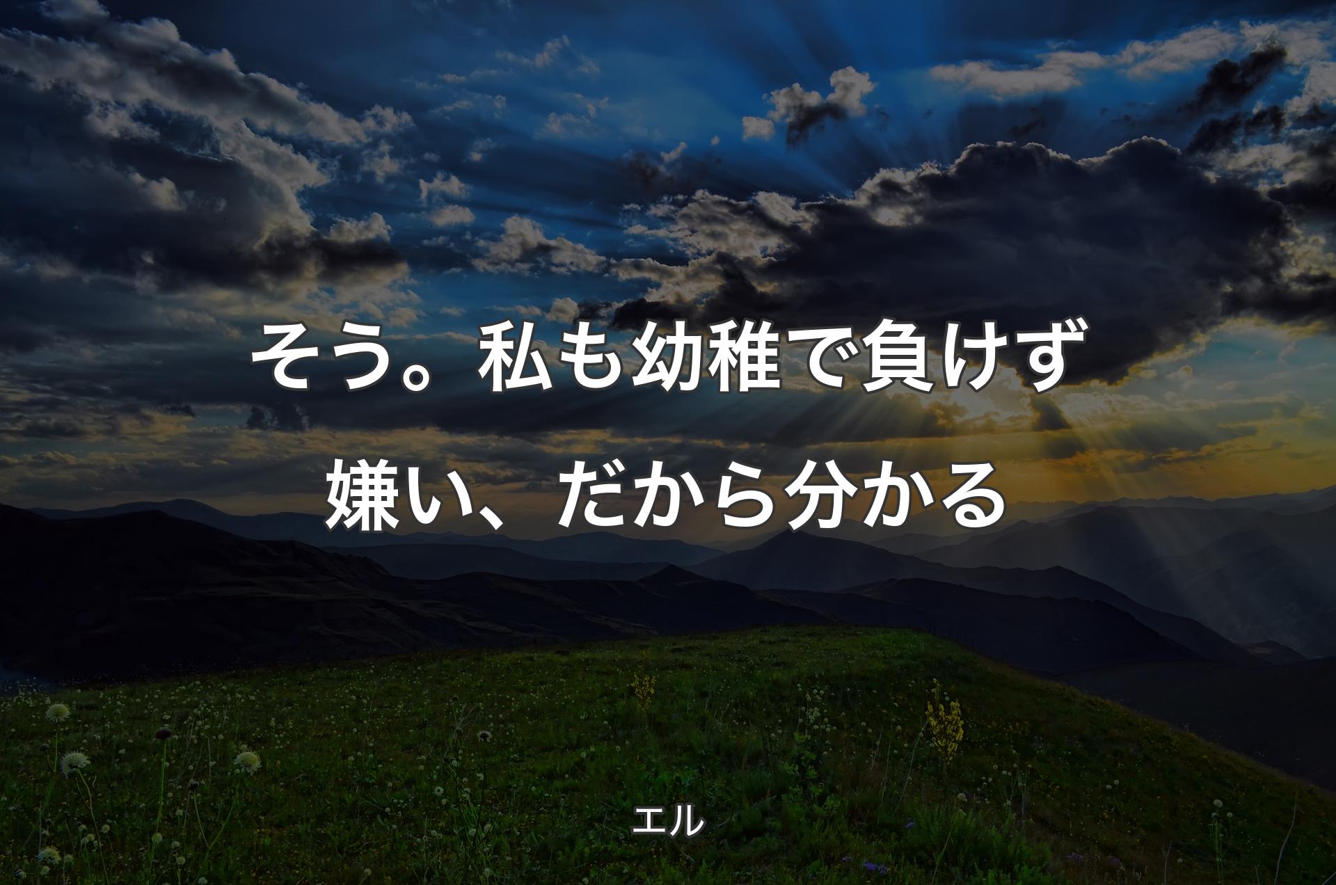 そう。私も幼稚で負けず嫌い、だから分かる - エル