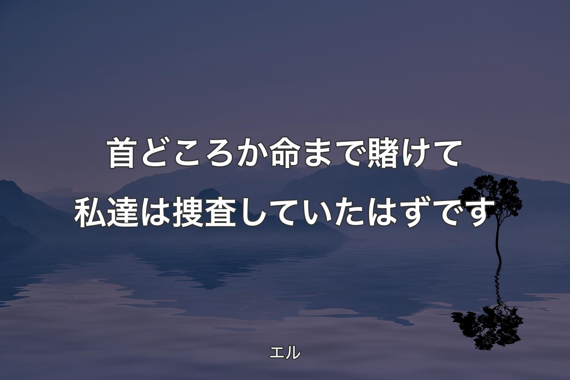 首どころか命まで賭けて私達は捜査していたはずです - エル