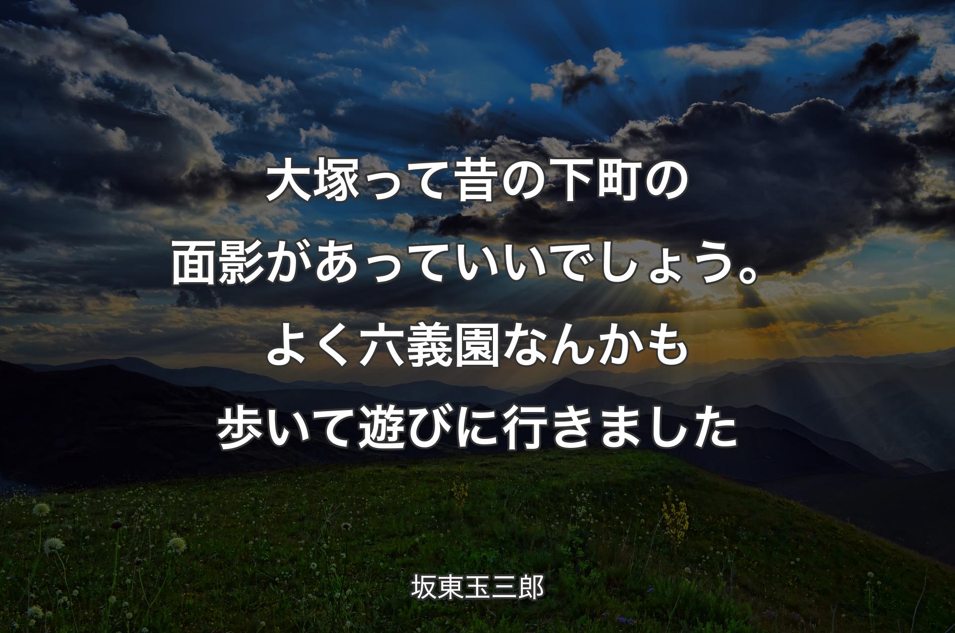 大塚って昔の下町の面影があっていいでしょう。よく六義園なんかも歩いて遊びに行きました - 坂東玉三郎