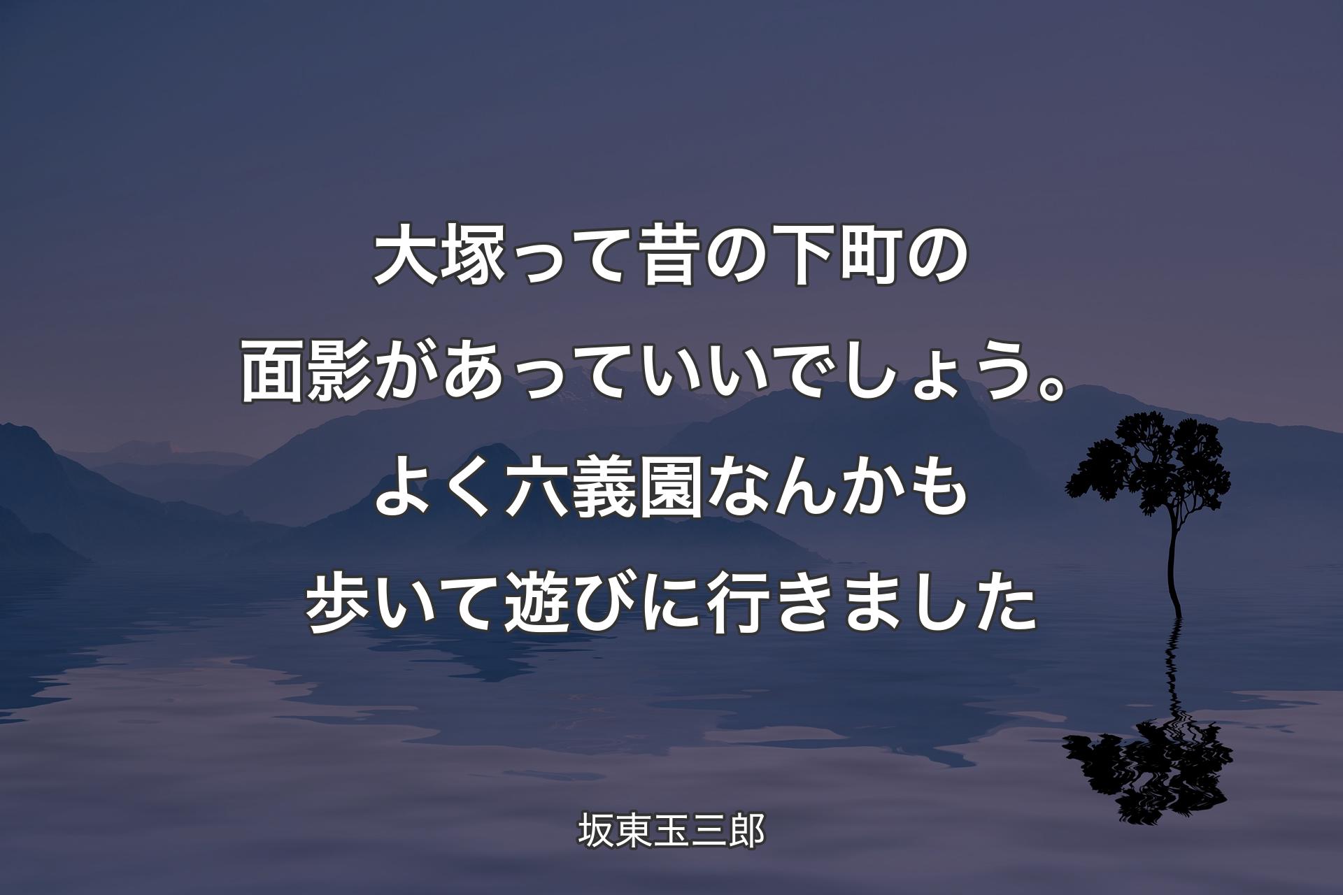 大塚って昔の下町の面影があっていいでしょう。よく六義園なんかも歩いて遊びに行きました - 坂東玉三郎