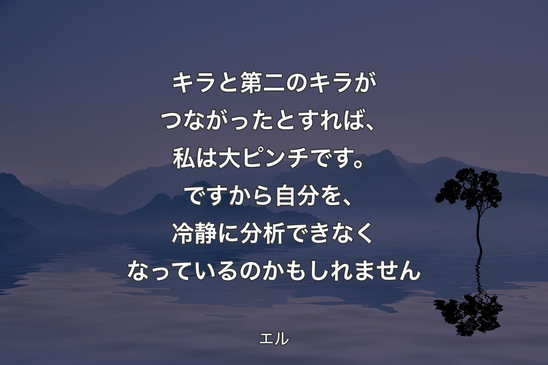 キラと第二のキラがつながったとすれば、私は大ピンチです。ですから自分を、冷静に分析できなくなっているのかもしれません - エル