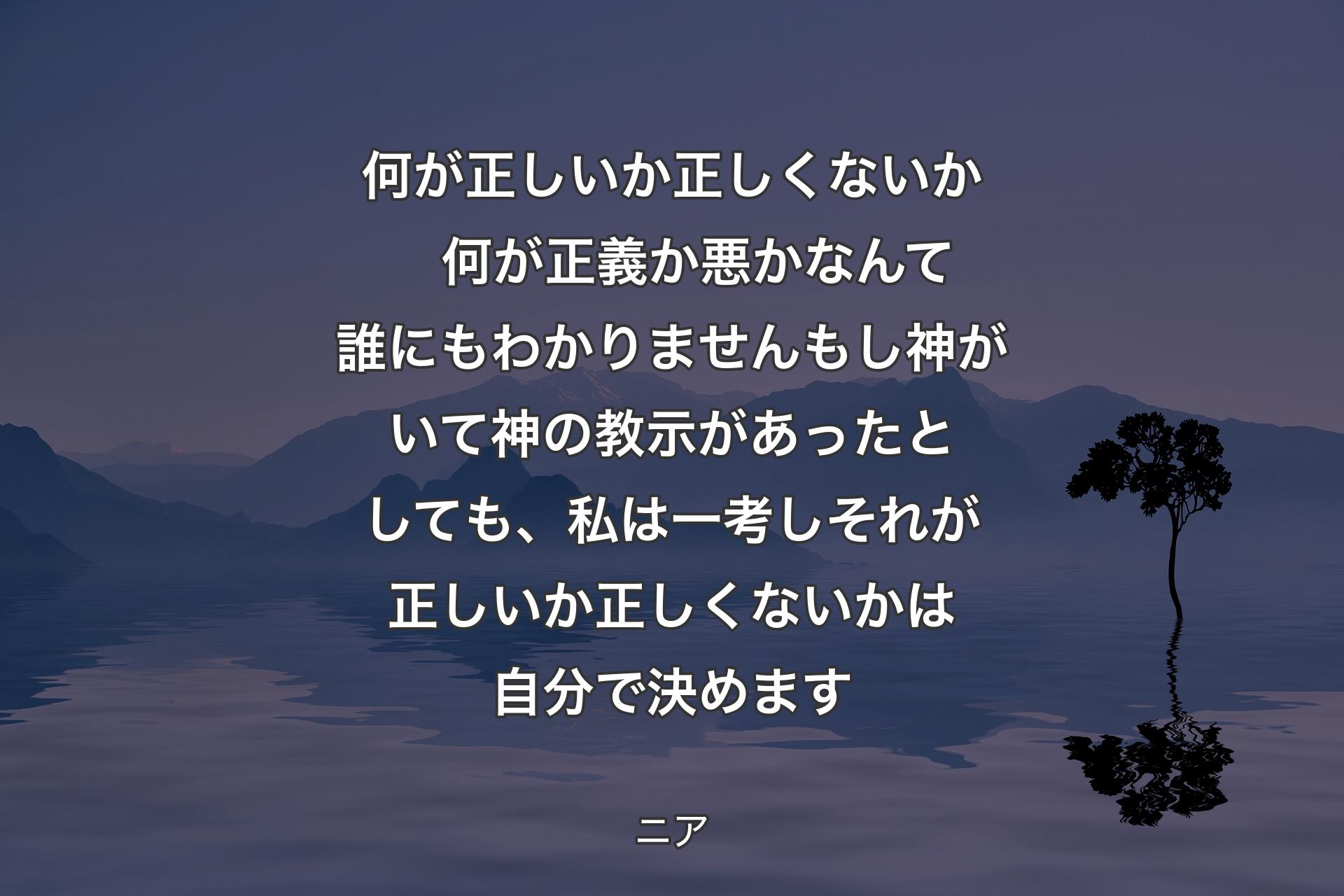 【背景4】何が正しいか正しくないか　何が正義か悪かなんて誰にもわかりません
もし神がいて神の教示があったとしても、私は一考しそれが正しいか正しくないかは自分で決めます - ニア