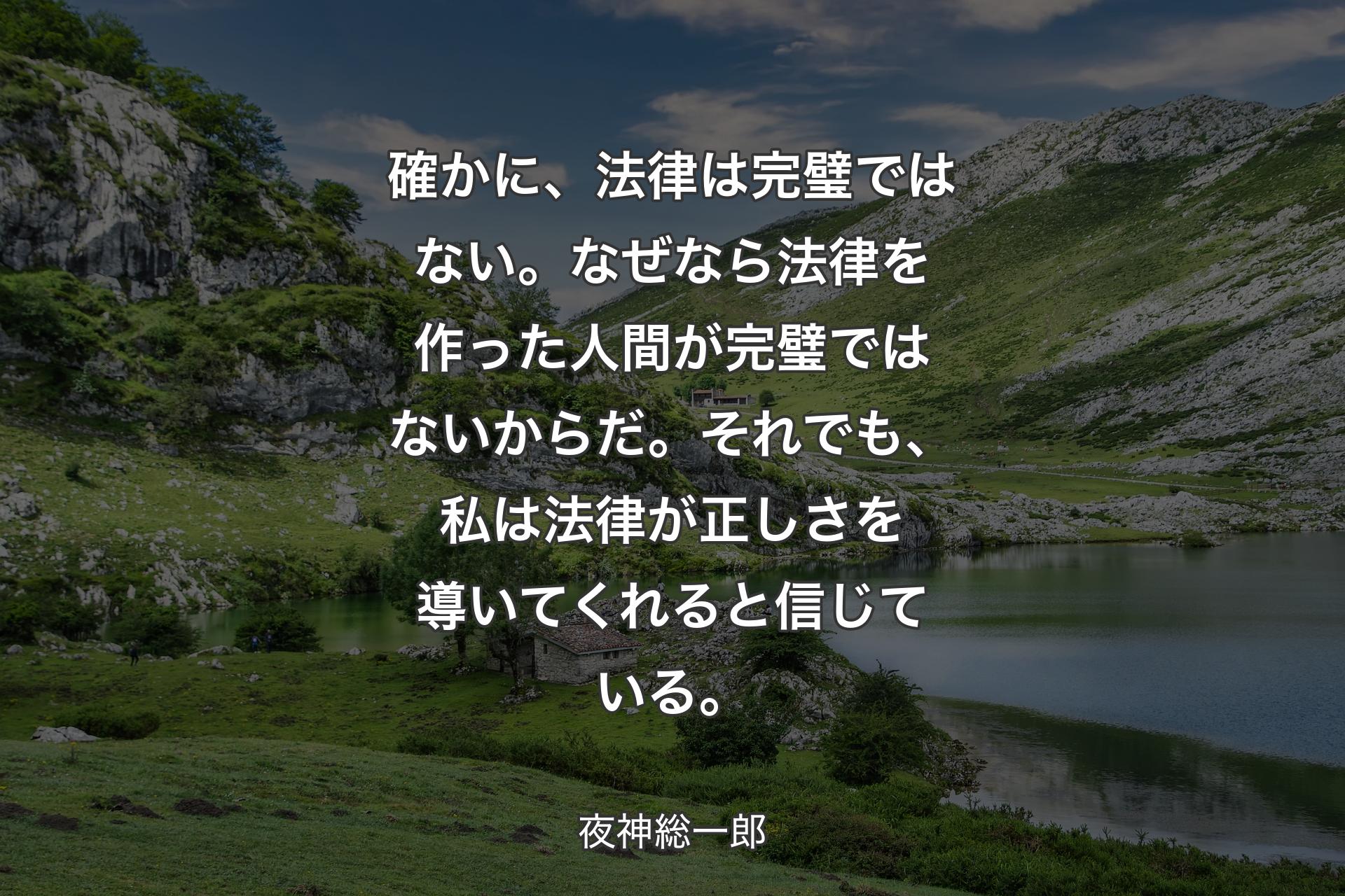 【背景1】確かに、法律は完璧ではない。
なぜなら法律を作った人間が完璧ではないからだ。
それでも、私は法律が正しさを導いてくれると信じている。 - 夜神総一郎