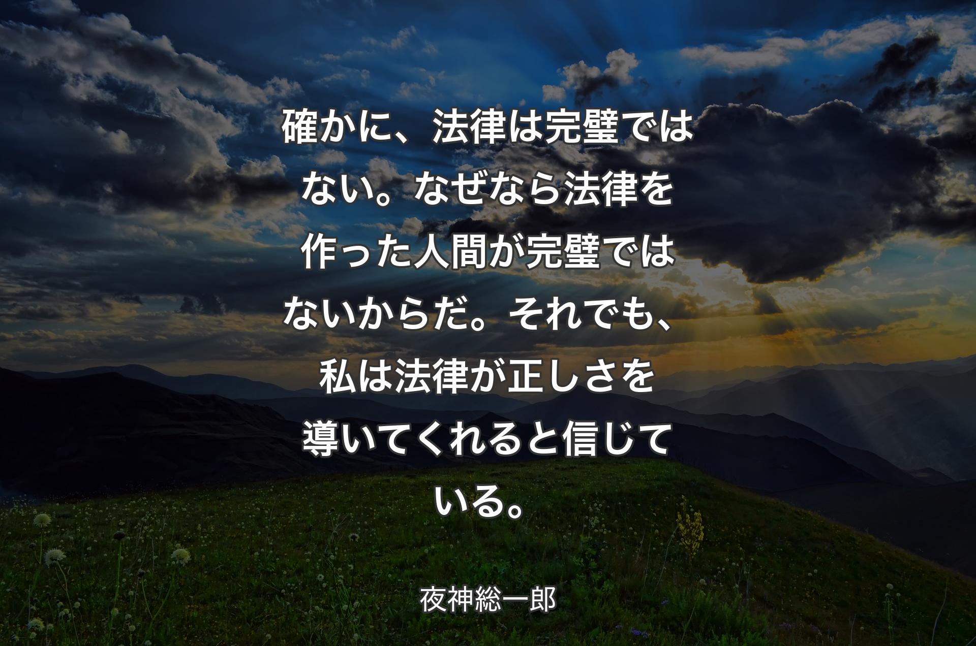 確かに、法律は完璧ではない。
なぜなら法律を作った人間が完璧ではないからだ。
それでも、私は法律が正しさを導いてくれると信じている。 - 夜神総一郎