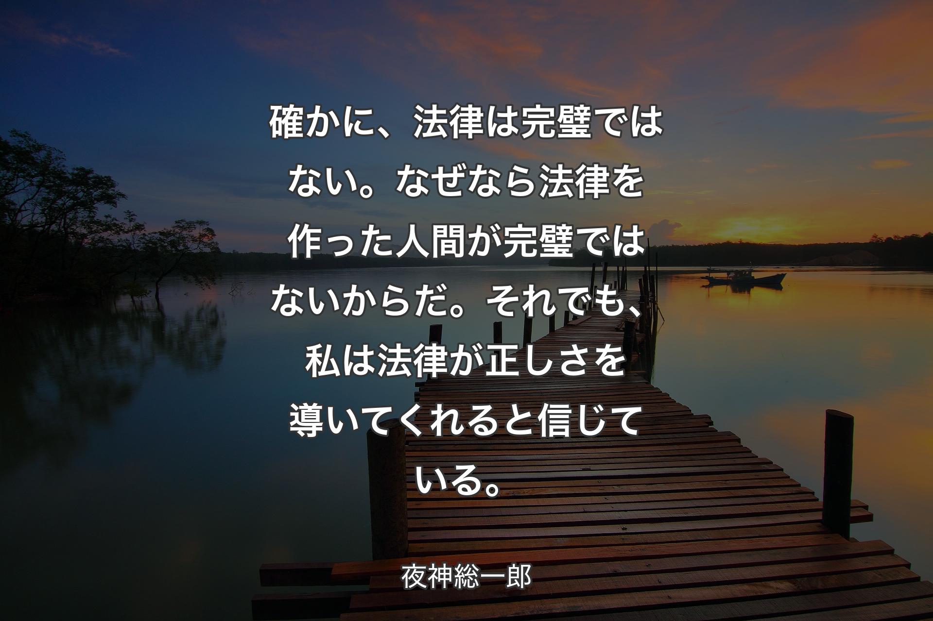 【背景3】確かに、法律は完璧ではない。
なぜなら法律を作った人間が完璧ではないからだ。
それでも、私は法律が正しさを導いてくれると信じている。 - 夜神総一郎