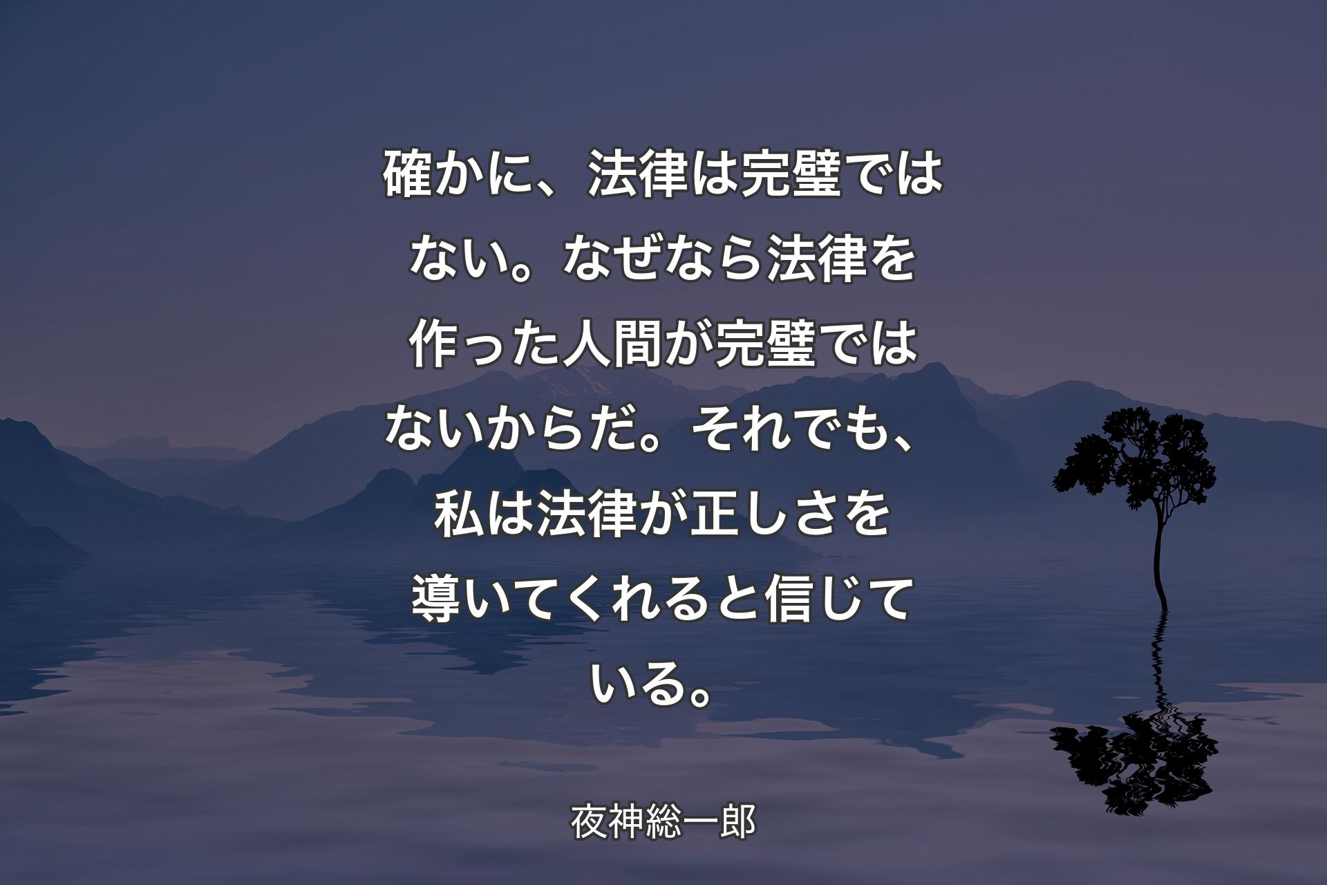 【背景4】確かに、法律は完璧ではない。
なぜなら法律を作った人間が完璧ではないからだ。
それでも、私は法律が正しさを導いてくれると信じている。 - 夜神総一郎