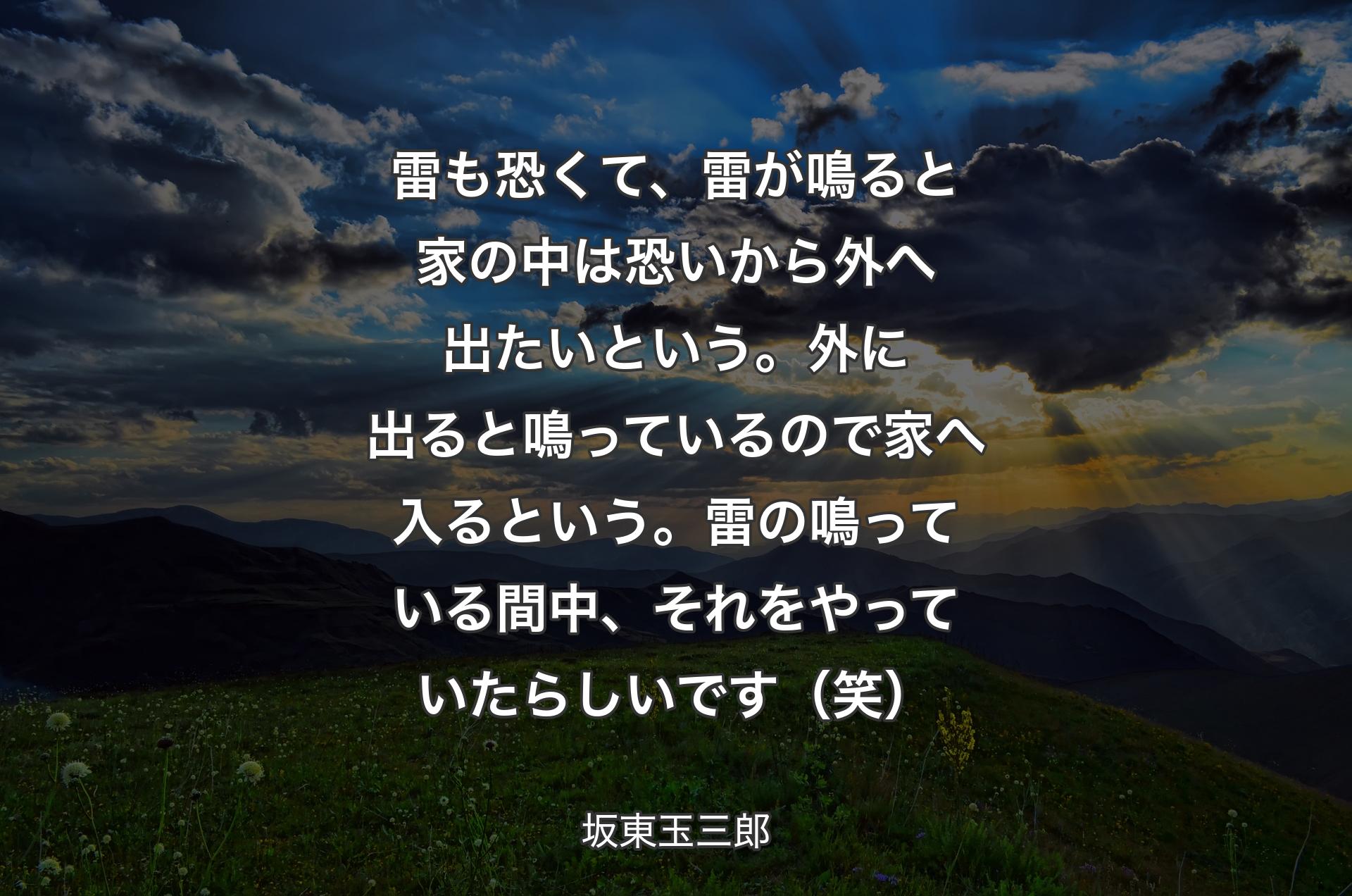 雷も恐くて、雷が鳴ると家の中は恐いから外へ出たいという。外に出ると鳴っているので家へ入るという。雷の鳴っている間中、それをやっていたらしいです（笑） - 坂東玉三郎