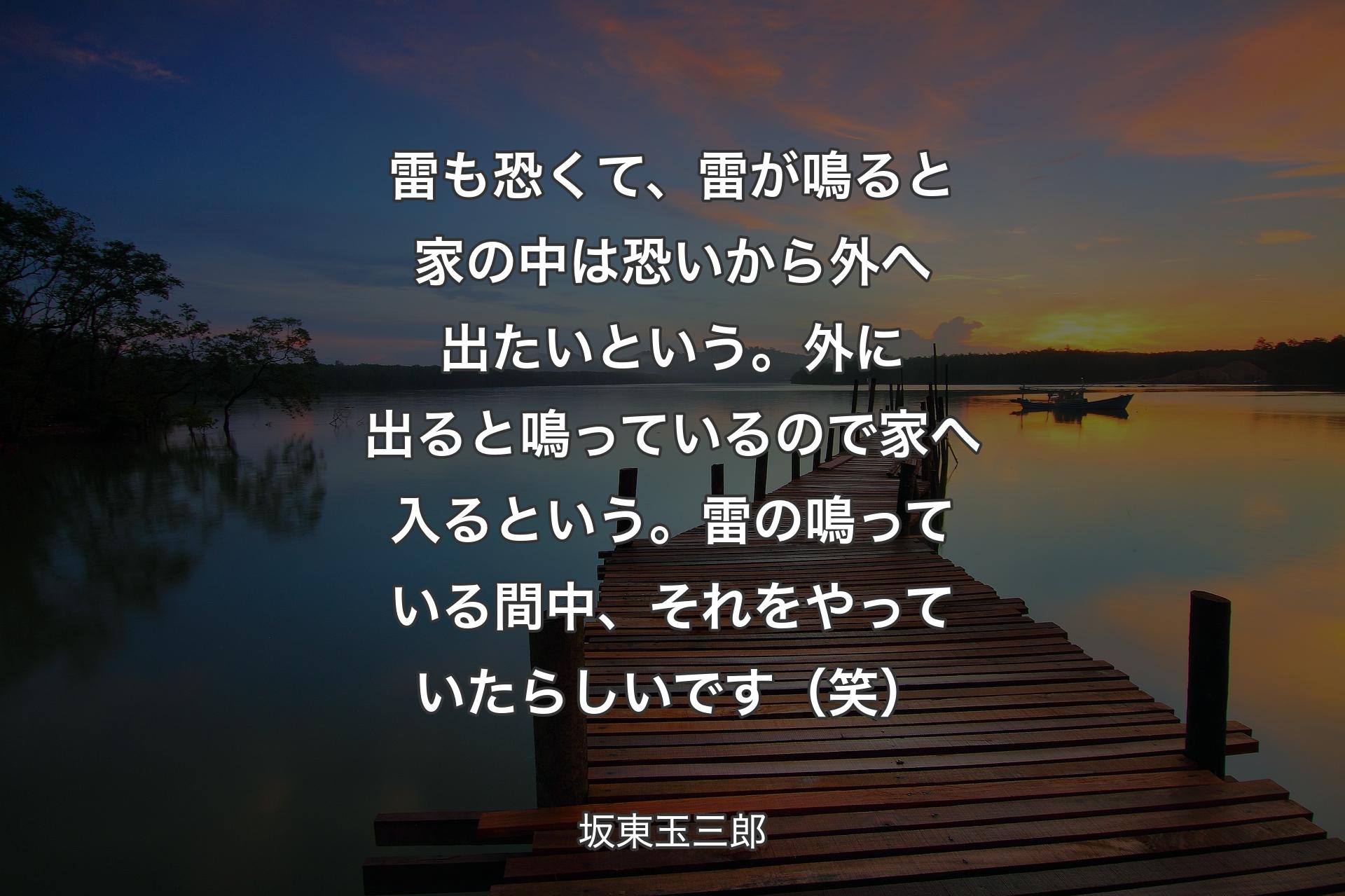 雷も恐くて、雷が鳴ると家の中は恐いから外へ出たいという。外に出ると鳴っているので家へ入るという。雷の鳴っている間中、それをやっていたらしいです（笑） - 坂東玉三郎