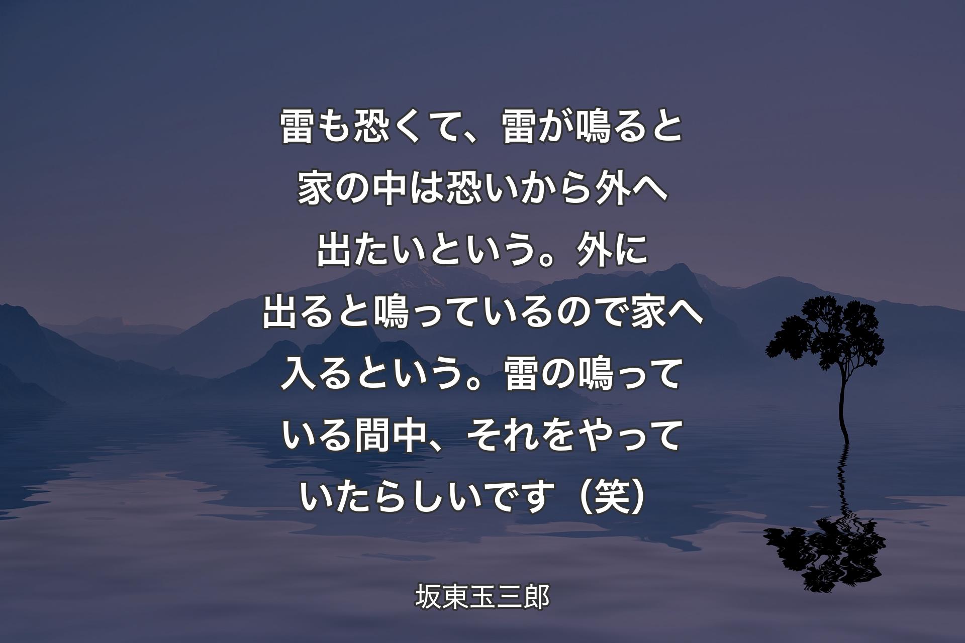 雷も恐くて、雷が鳴ると家の中は恐いから外へ出たいという。外に出ると鳴っているので家へ入るという。雷の鳴っている間中、それをやっていたらしいです（笑） - 坂東玉三郎