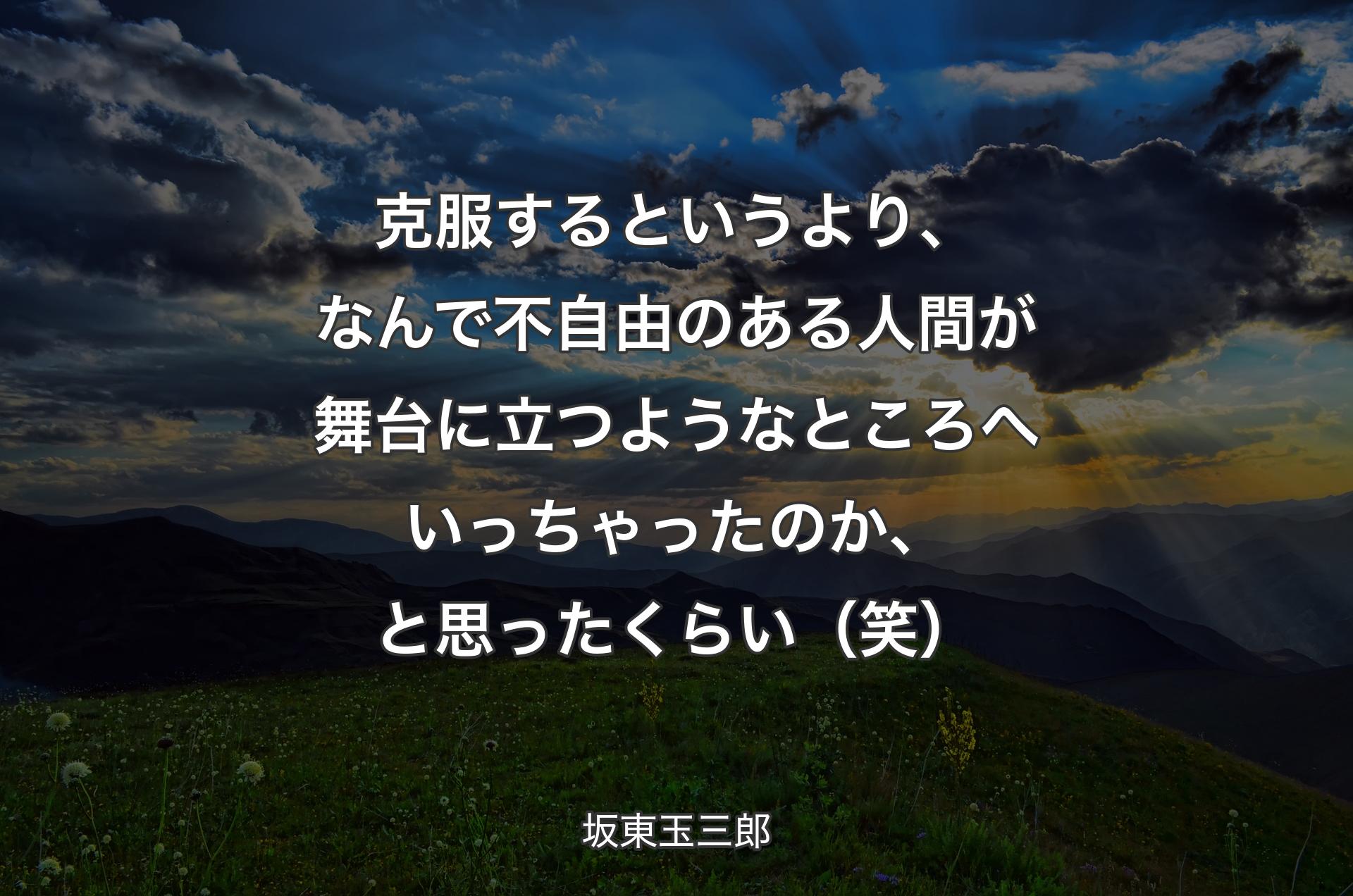 克服するというより、なんで不自由のある人間が舞台に立つようなところへいっちゃったのか、と思ったくらい（笑） - 坂東玉三郎