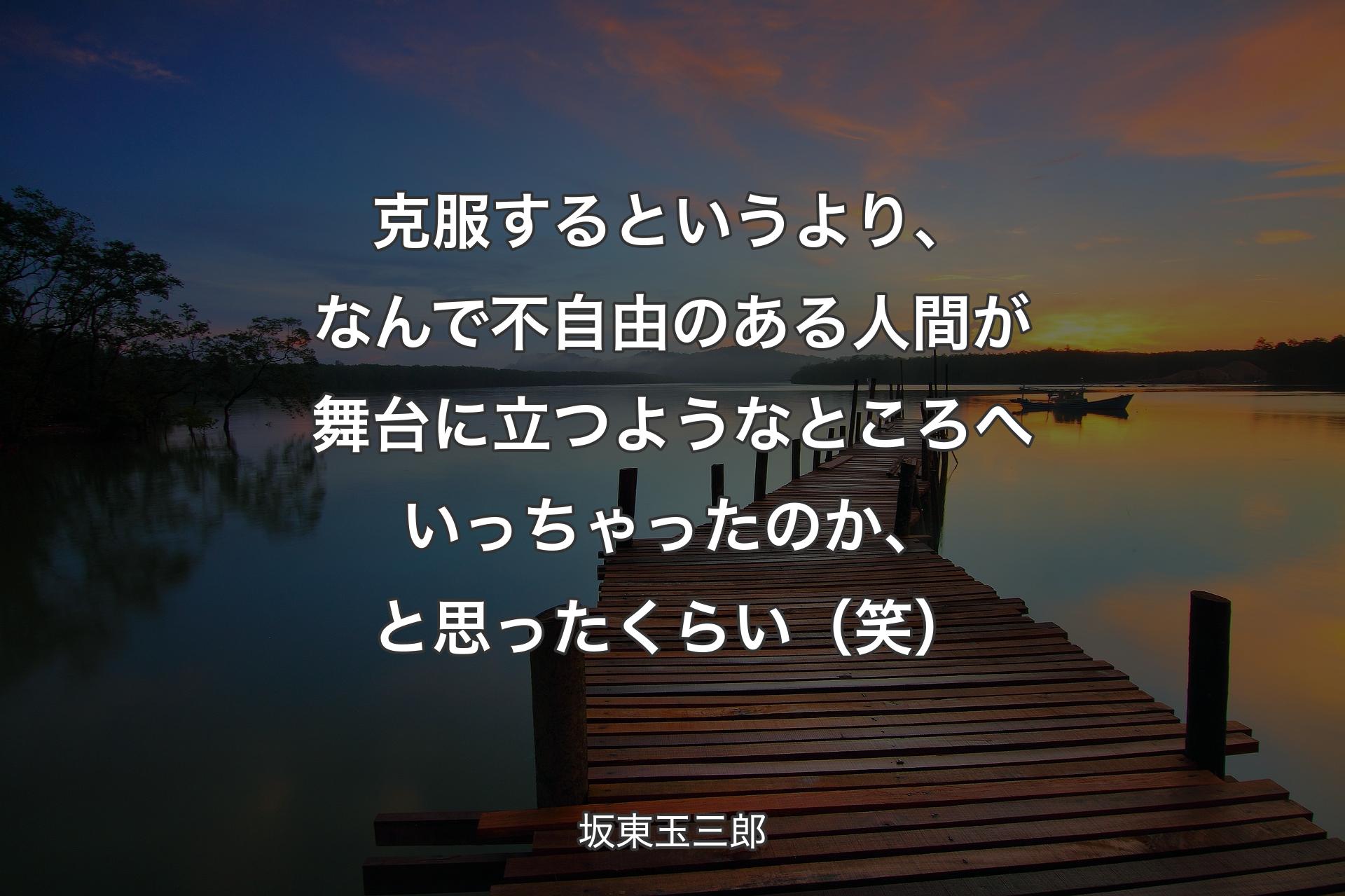 【背景3】克服するというより、なんで不自由のある人間が舞台に立つようなところへいっちゃったのか、と思ったくらい（笑） - 坂東玉三郎