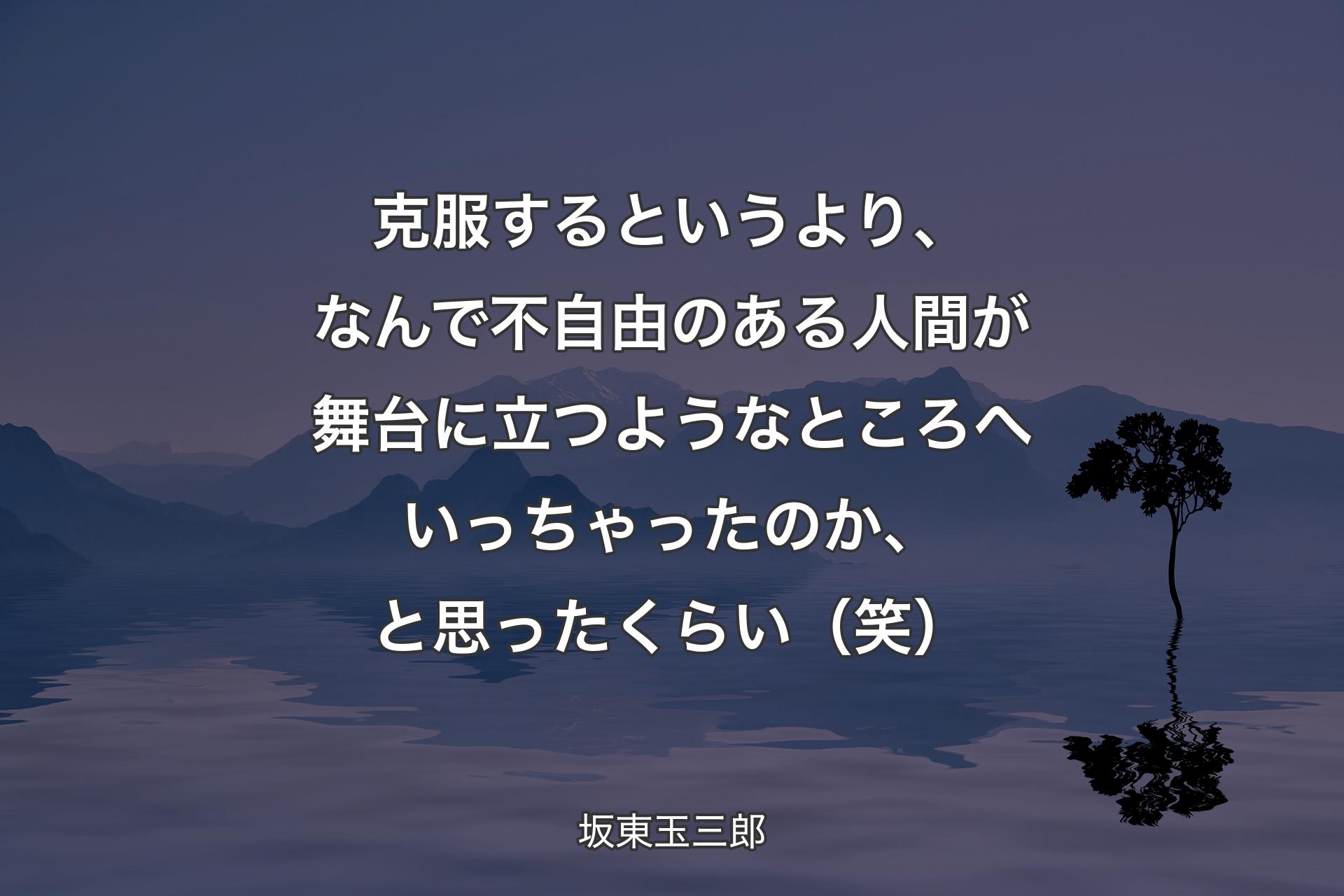 【背景4】克服するというより、なんで不自由のある人間が舞台に立つようなところへいっちゃったのか、と思ったくらい（笑） - 坂東玉三郎