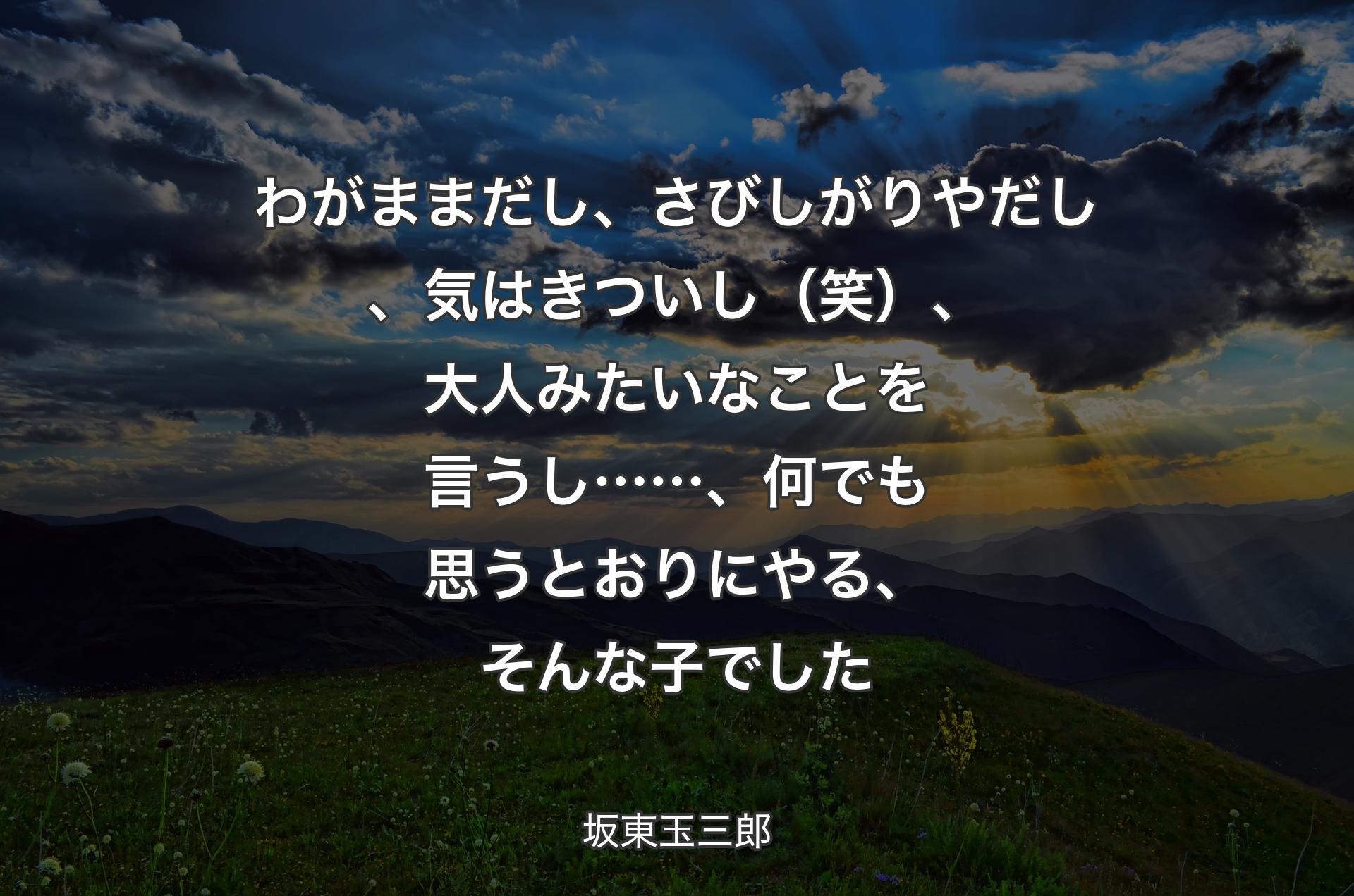 わがままだし、さびしがりやだし、気はきついし（笑）、大人みたいなことを言うし……、何でも思うとおりにやる、そんな子でした - 坂東玉三郎