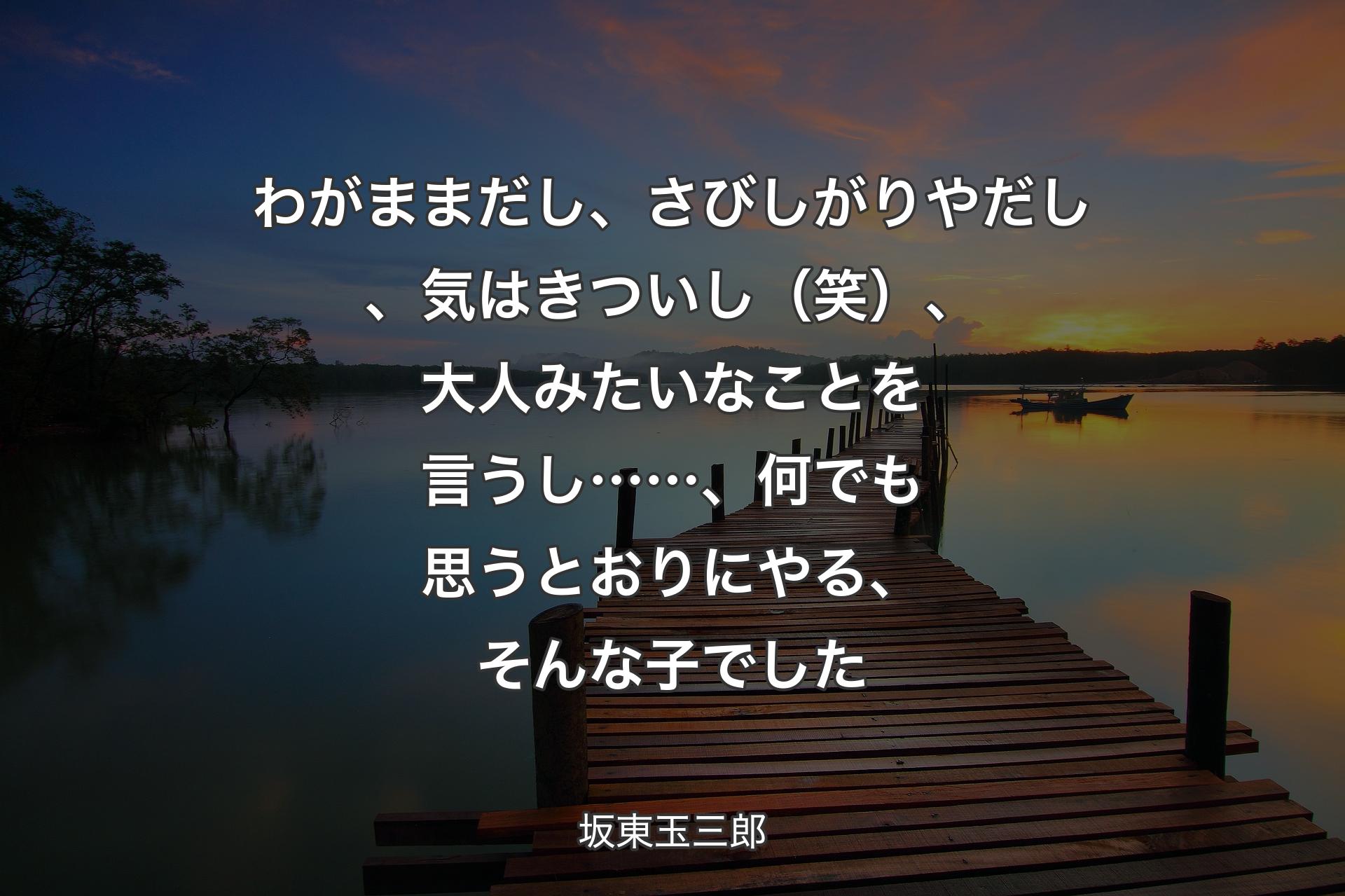 【背景3】わがままだし、さびしがりやだし、気はきついし（笑）、大人みたいなことを言うし……、何でも思うとおりにやる、そんな子でした - 坂東玉三郎