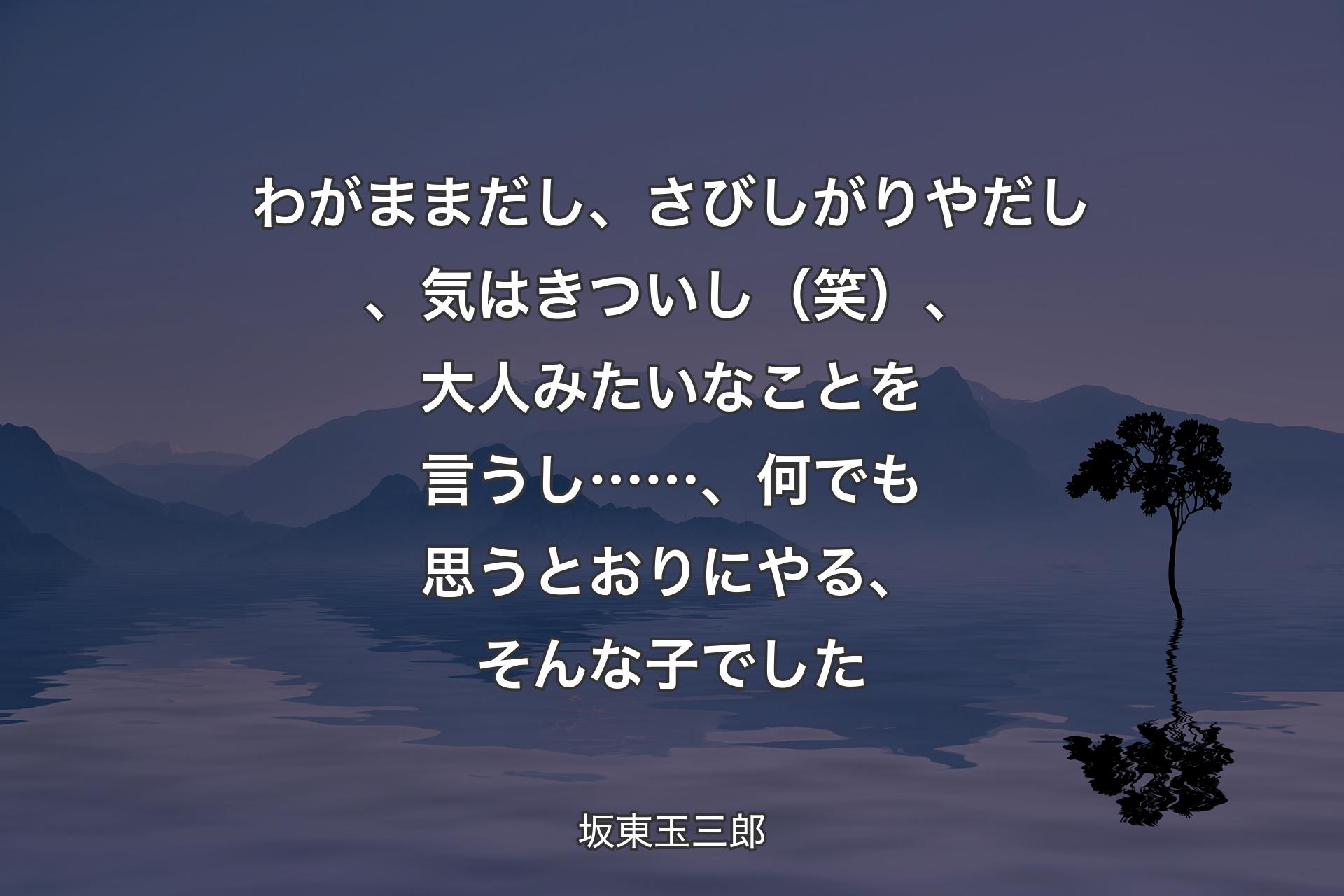 【背景4】わがままだし、さびしがりやだし、気はきついし（笑）、大人みたいなことを言うし……、何でも思うとおりにやる、そんな子でした - 坂東玉三郎