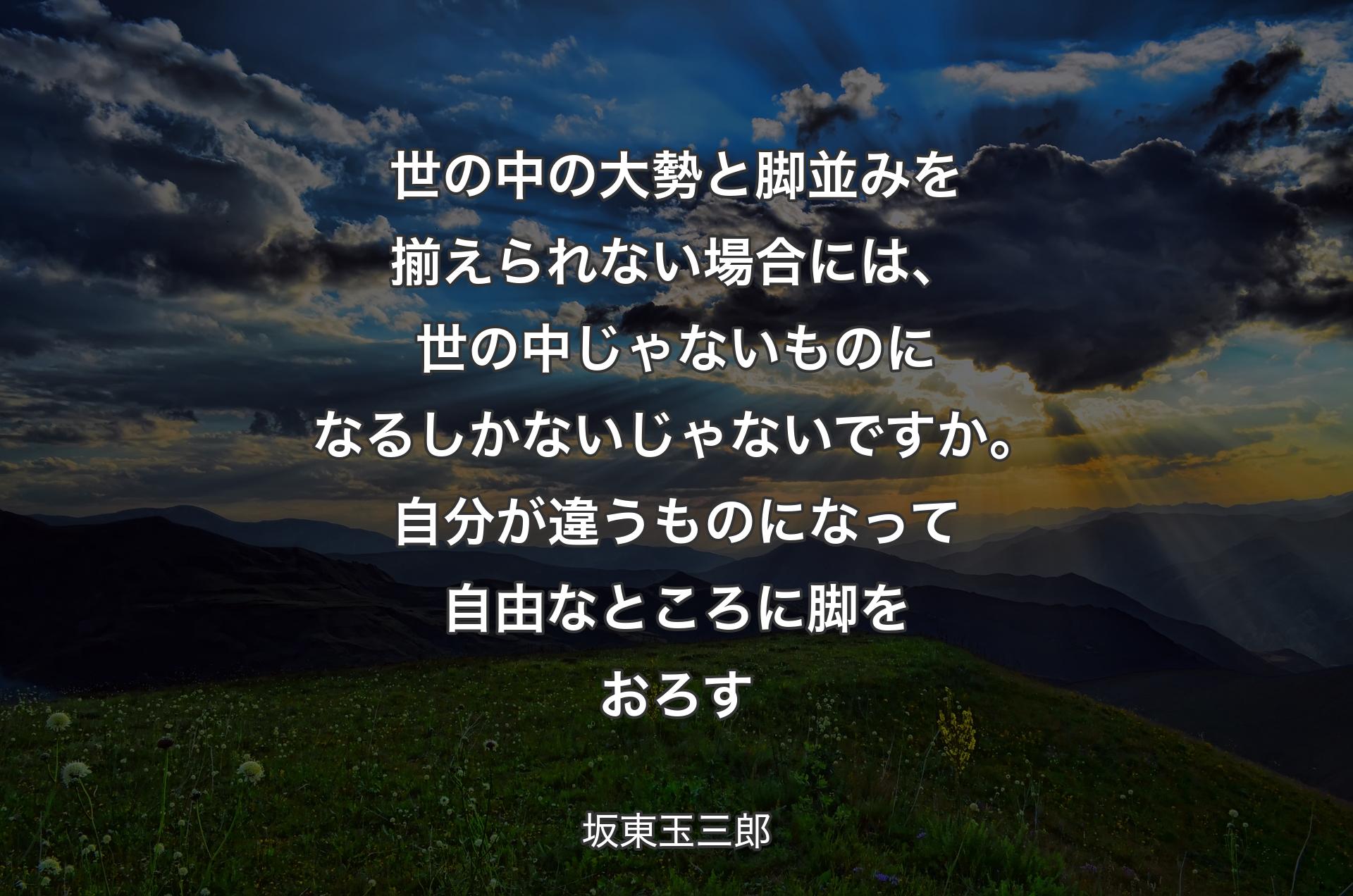 世の中の大勢と脚並みを揃えられない場合には、世の中じゃないものになるしかないじゃないですか。自分が違うものになって自由なところに脚をおろす - 坂東玉三郎