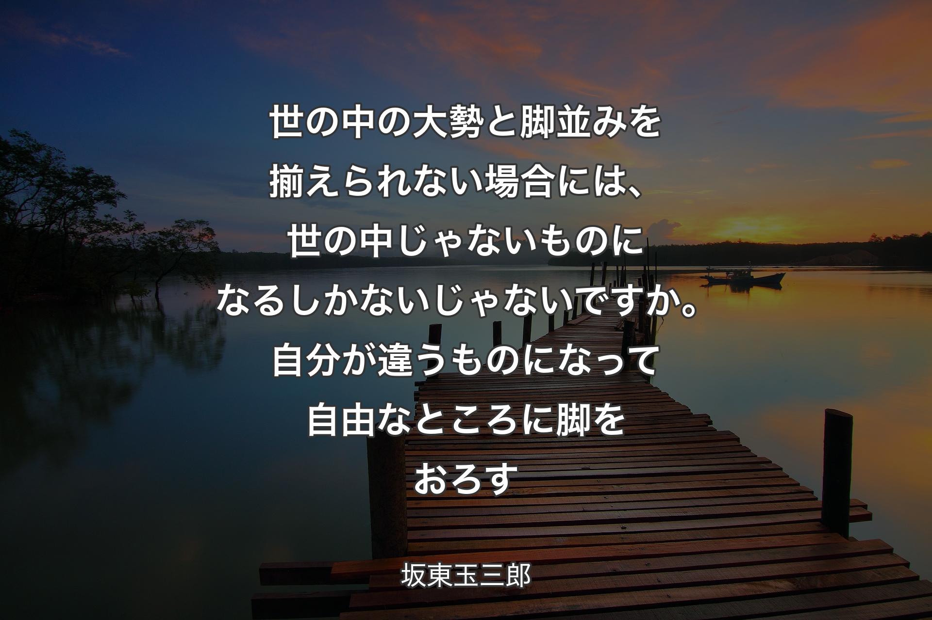 世の中の大勢と脚並みを揃えられない場合には、世の中じゃないものになるしかないじゃないですか。自分が違うものになって自由なところに脚をおろす - 坂東玉三郎