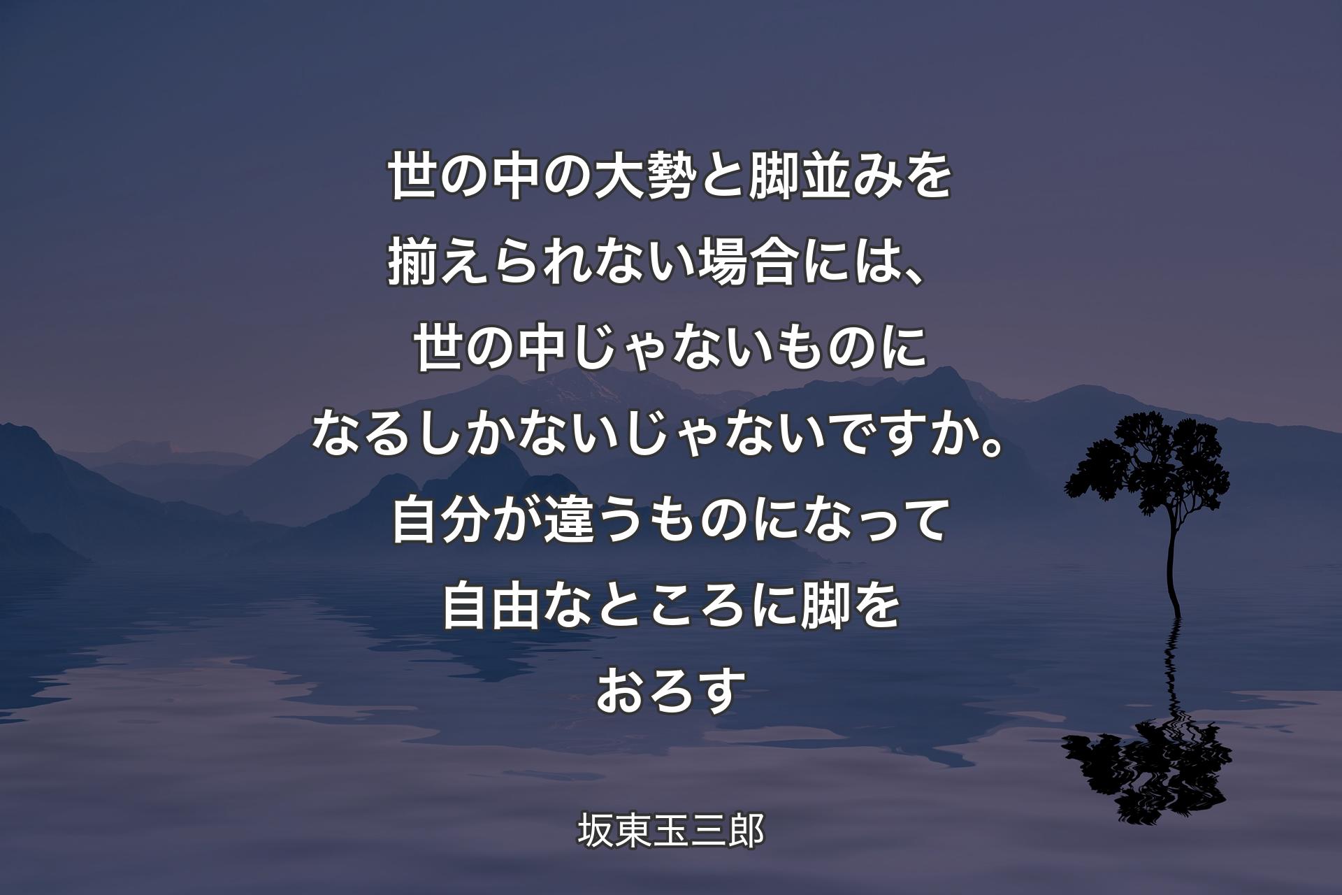 【背景4】世の中の大勢と脚並みを揃えられない場合には、世の中じゃないものになるしかないじゃないですか。自分が違うものになって自由なところに脚をおろす - 坂東玉三郎