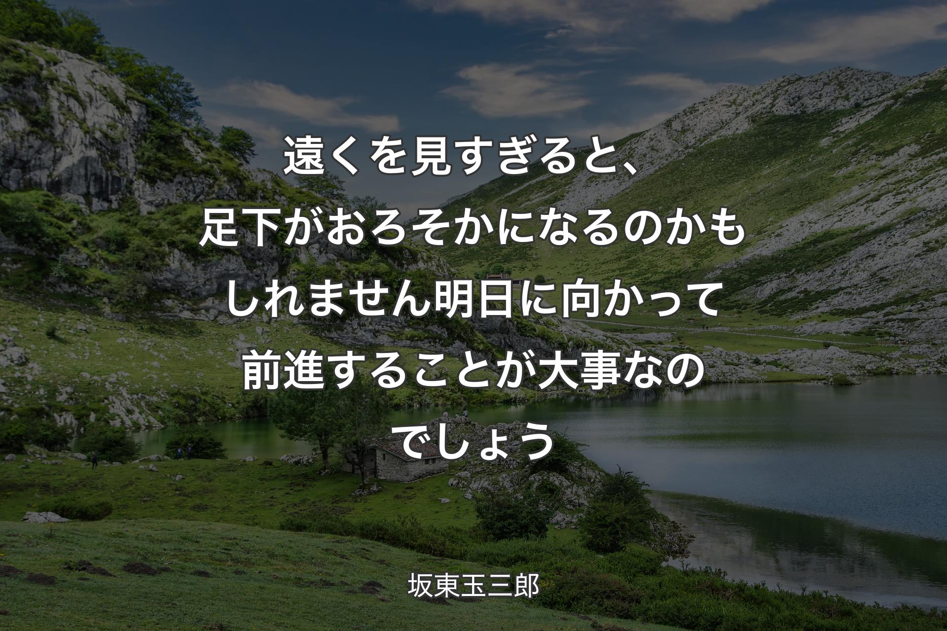 【背景1】遠くを見すぎると、足下がおろそかになるのかもしれません 明日に向かって前進することが大事なのでしょう - 坂東玉三郎