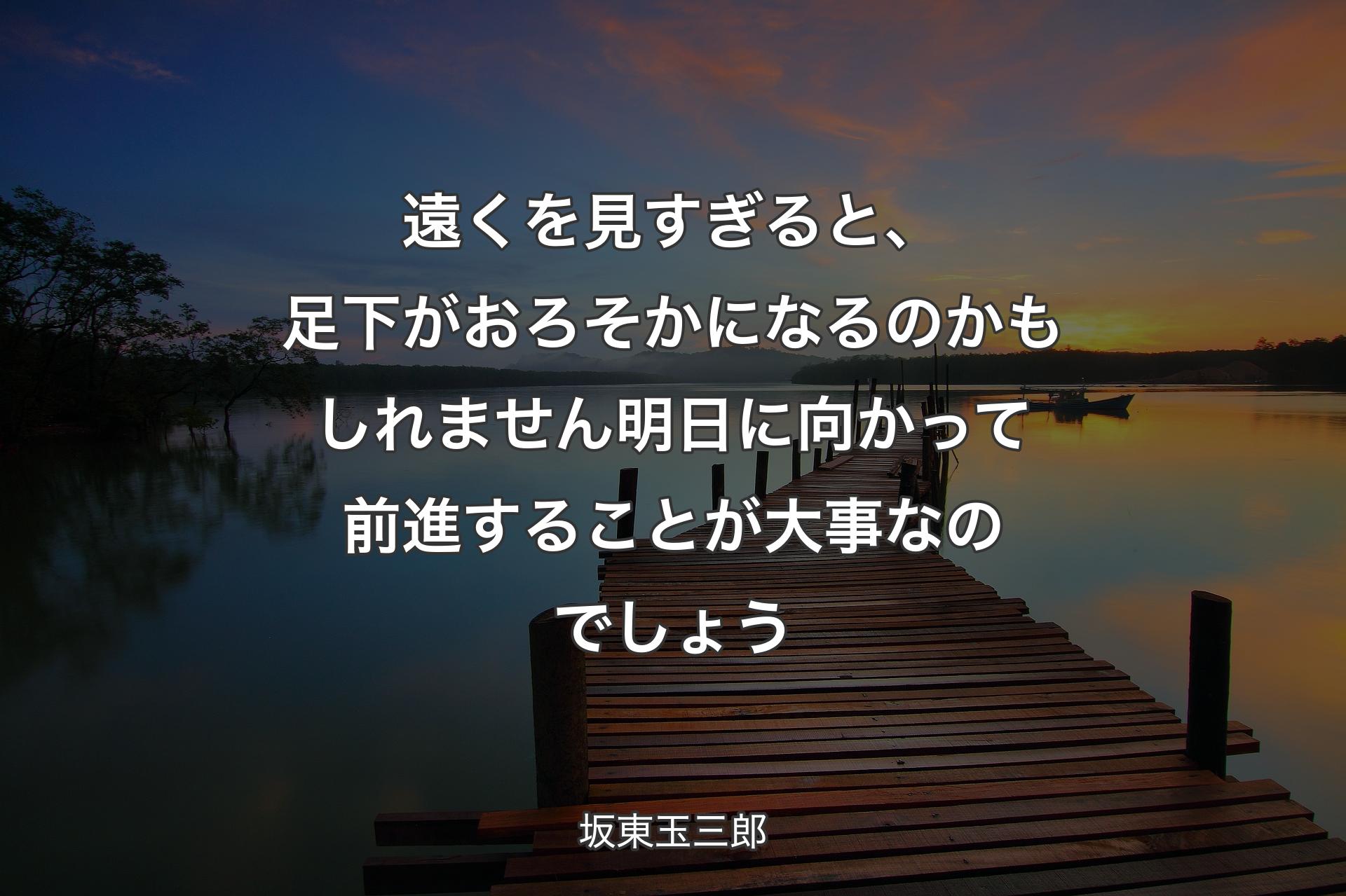 【背景3】遠くを見すぎると、足下がおろそかになるのかもしれません 明日に向かって前進することが大事なのでしょう - 坂東玉三郎