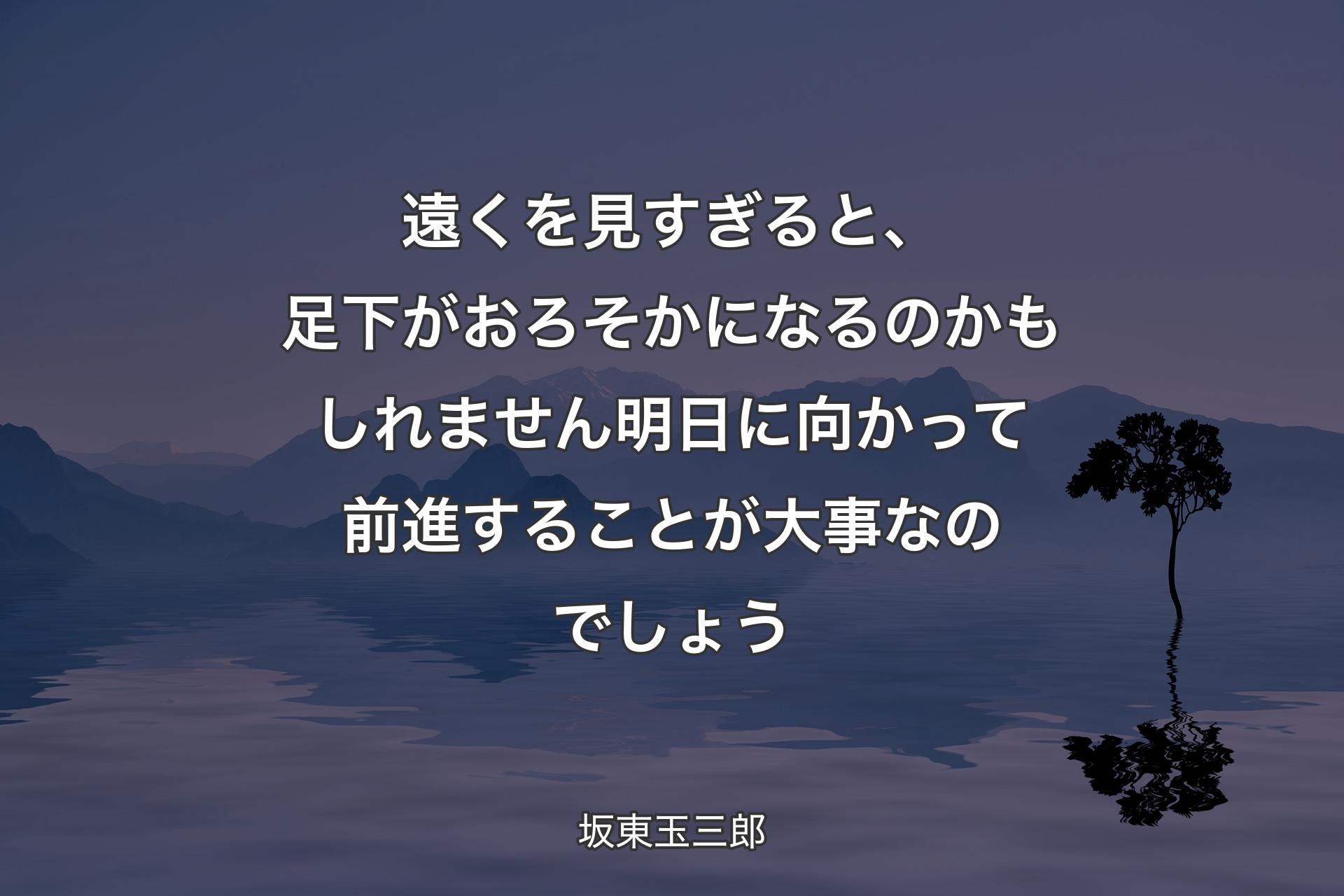 【背景4】遠くを見すぎると、足下がおろそかになるのかもしれません 明日に向かって前進することが大事なのでしょう - 坂東玉三郎