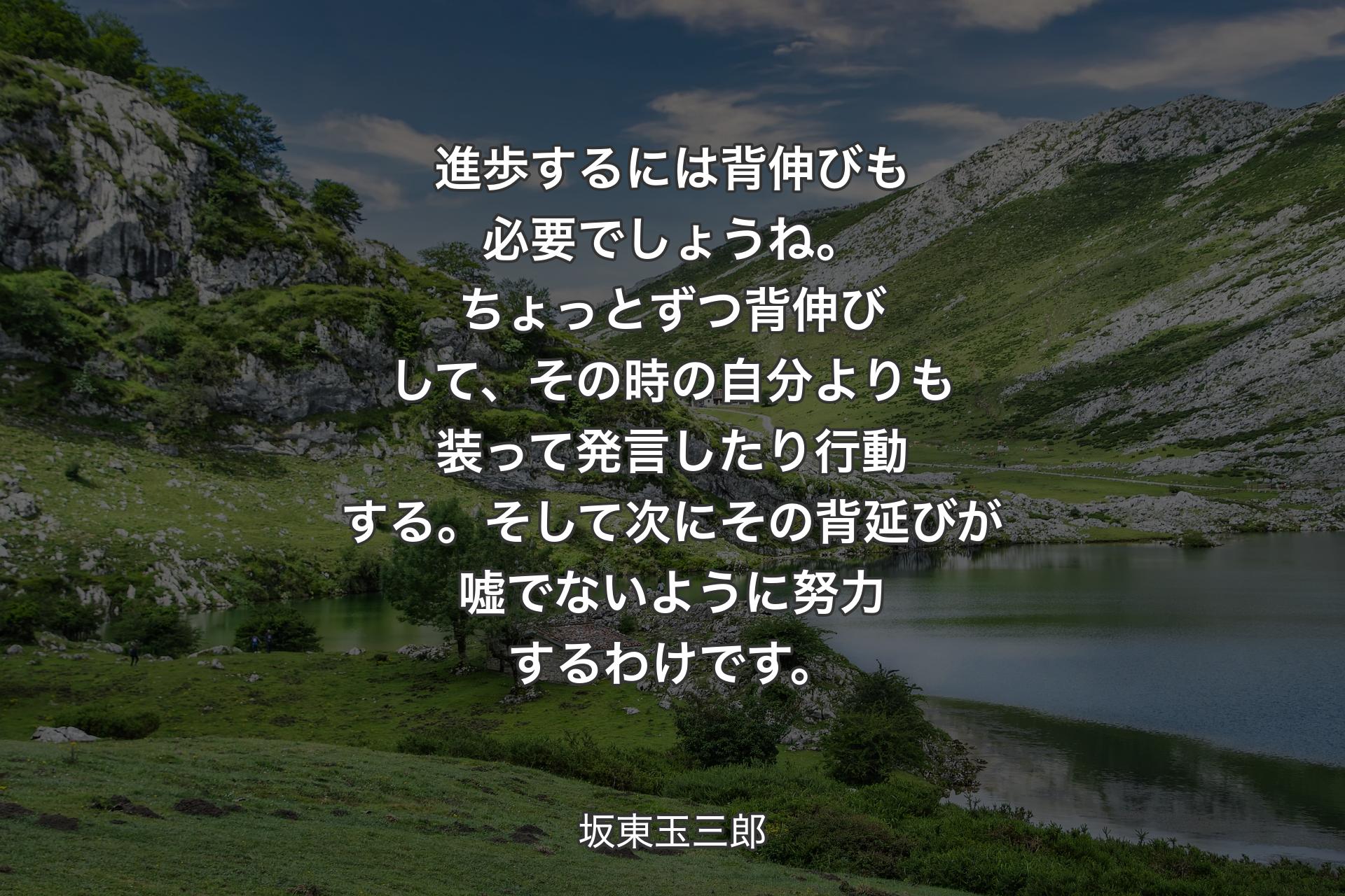 進歩するには背伸びも必要でしょうね。ちょっとずつ背伸びして、その時の自分よりも装って発言したり行動する。そして次にその背延びが嘘でないように努力するわけです。 - 坂東玉三�郎