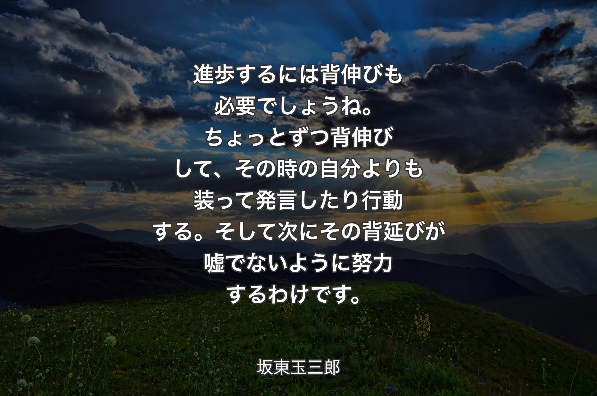 進歩するには背伸びも必要で��しょうね。ちょっとずつ背伸びして、その時の自分よりも装って発言したり行動する。そして次にその背延びが嘘でないように努力するわけです。 - 坂東玉三郎