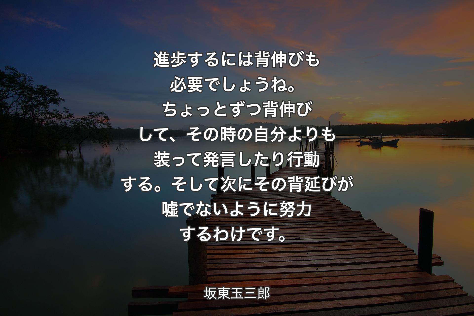 進歩するには背伸びも必要でしょうね。ちょっとずつ背伸びして、その時の自分よりも装って発言したり行動する。そして次にその背延びが嘘でないように努力するわけです。 - 坂東玉三郎