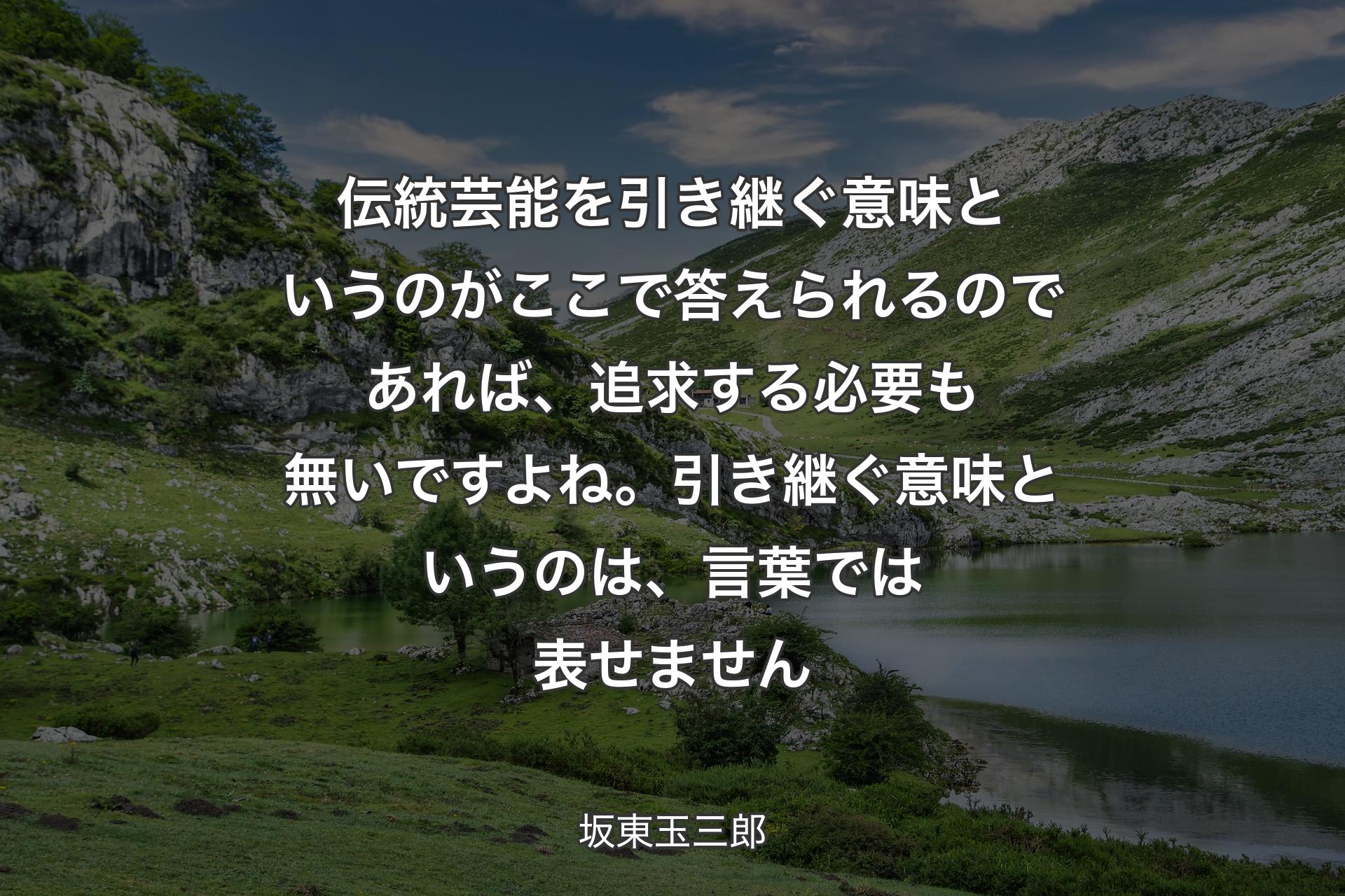 【背景1】伝統芸能を引き継ぐ意味というのがここで答えられるのであれば、追求する必要も無いですよね。引き継ぐ意味というのは、言葉では表せません - 坂東玉三郎