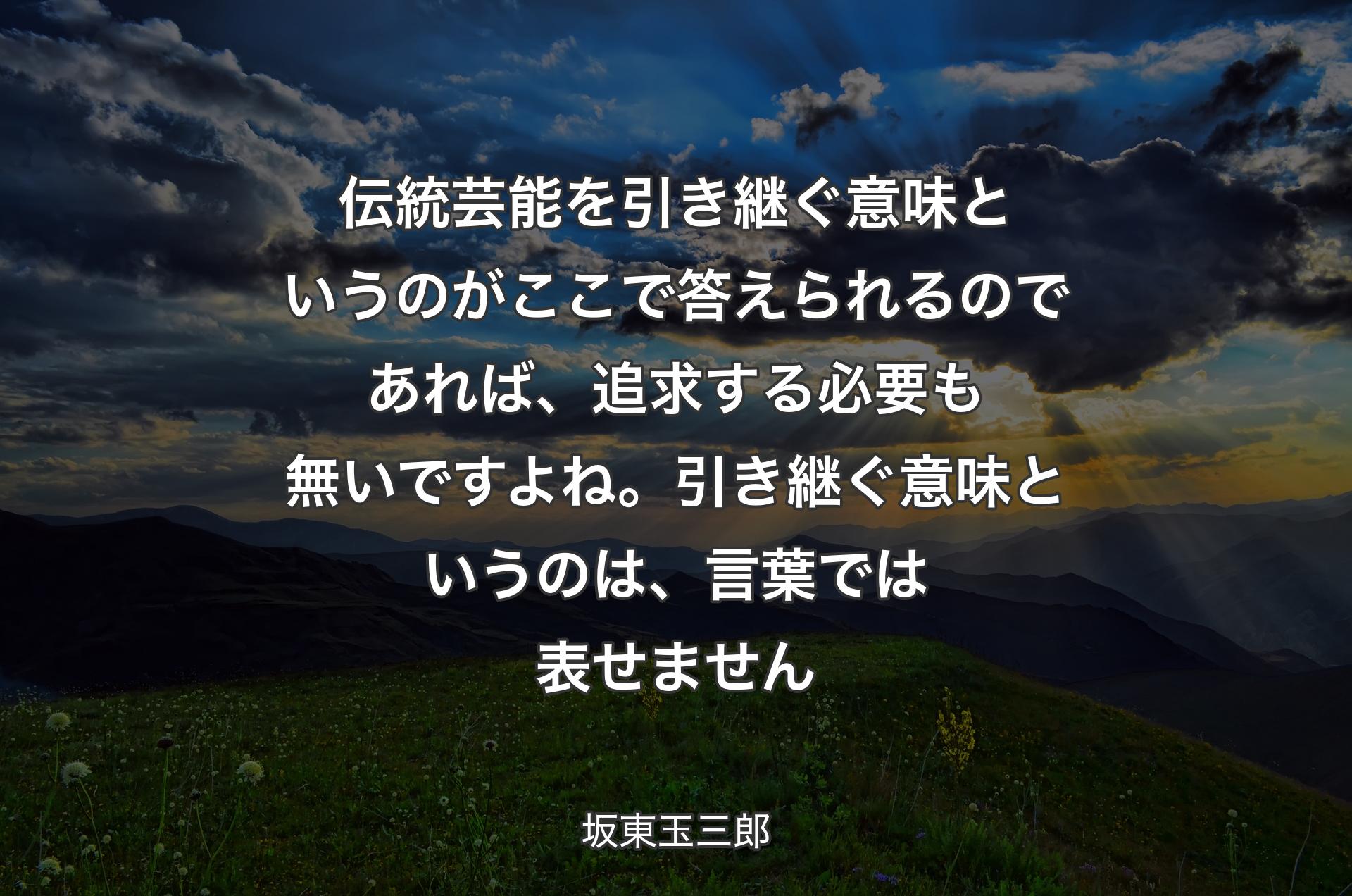 伝統芸能を引き継ぐ意味というのがここで答えられるのであれば、追求する必要も無いですよね。引き継ぐ意味というのは、言葉では表せません - 坂東玉三郎