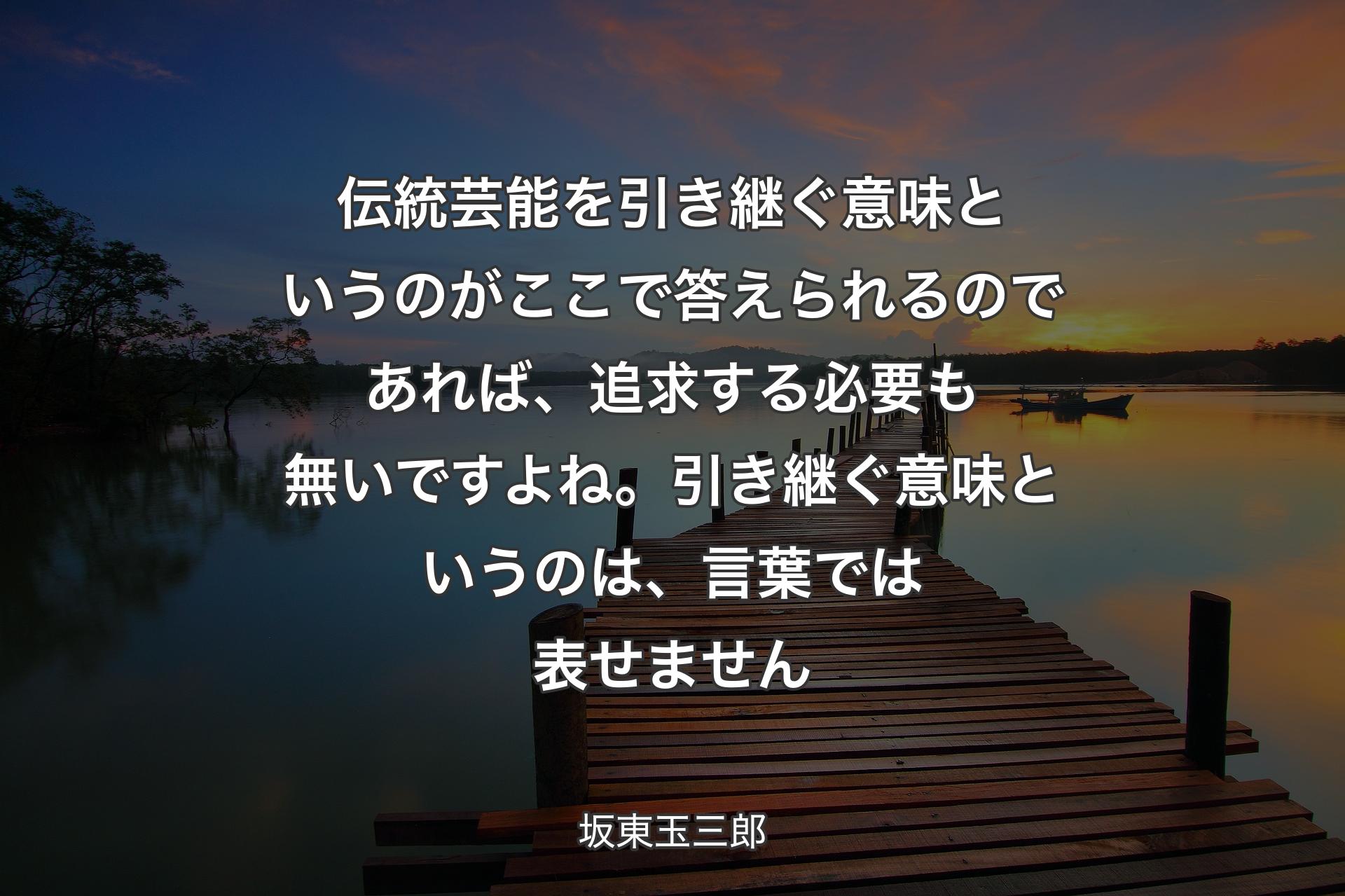 【背景3】伝統芸能を引き継ぐ意味というのがここで答えられるのであれば、追求する必要も無いですよね。引き継ぐ意味というのは、言葉では表せません - 坂東玉三郎