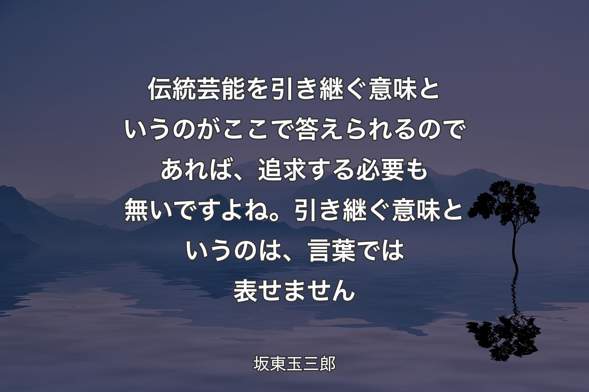 【背景4】伝統芸能を引き継ぐ意味というのがここで答えられるのであれば、追求する必要も無いですよね。引き継ぐ意味というのは、言葉では表せません - 坂東玉三郎