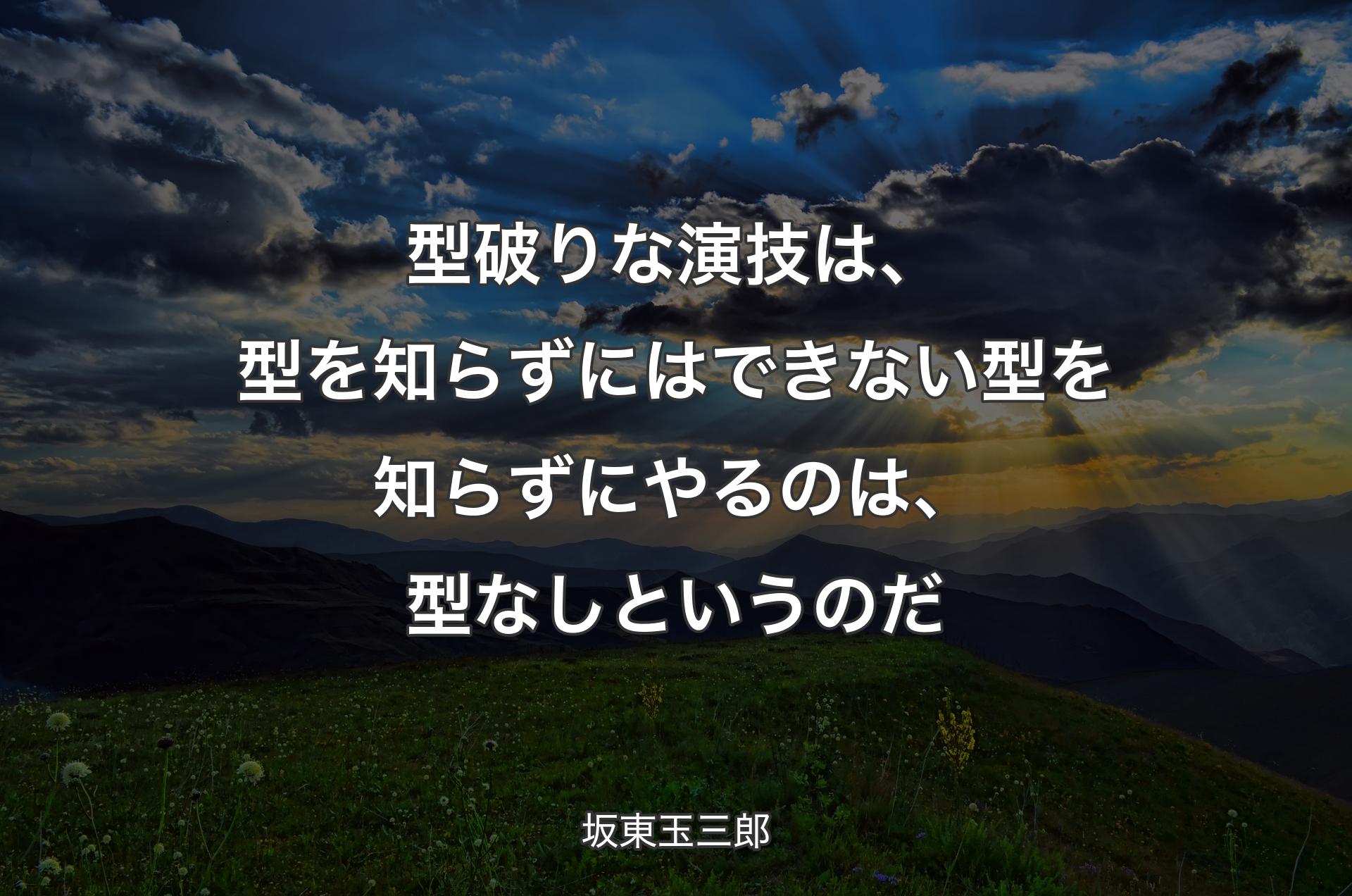 型破りな演技は、型を知らずにはできない 型を知らずにやるのは、型なしというのだ - 坂東玉三郎