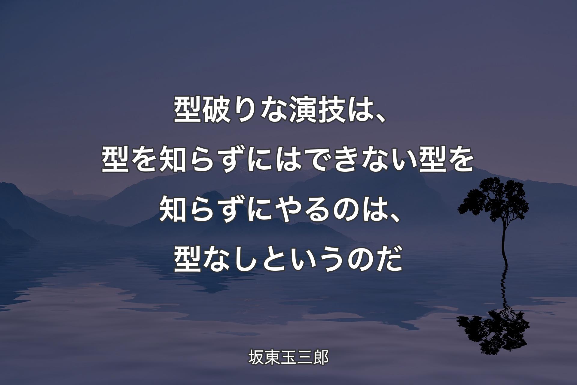 【背景4】型破りな演技は、型を知らずにはできない 型を知らずにやるのは、型なしというのだ - 坂東玉三郎