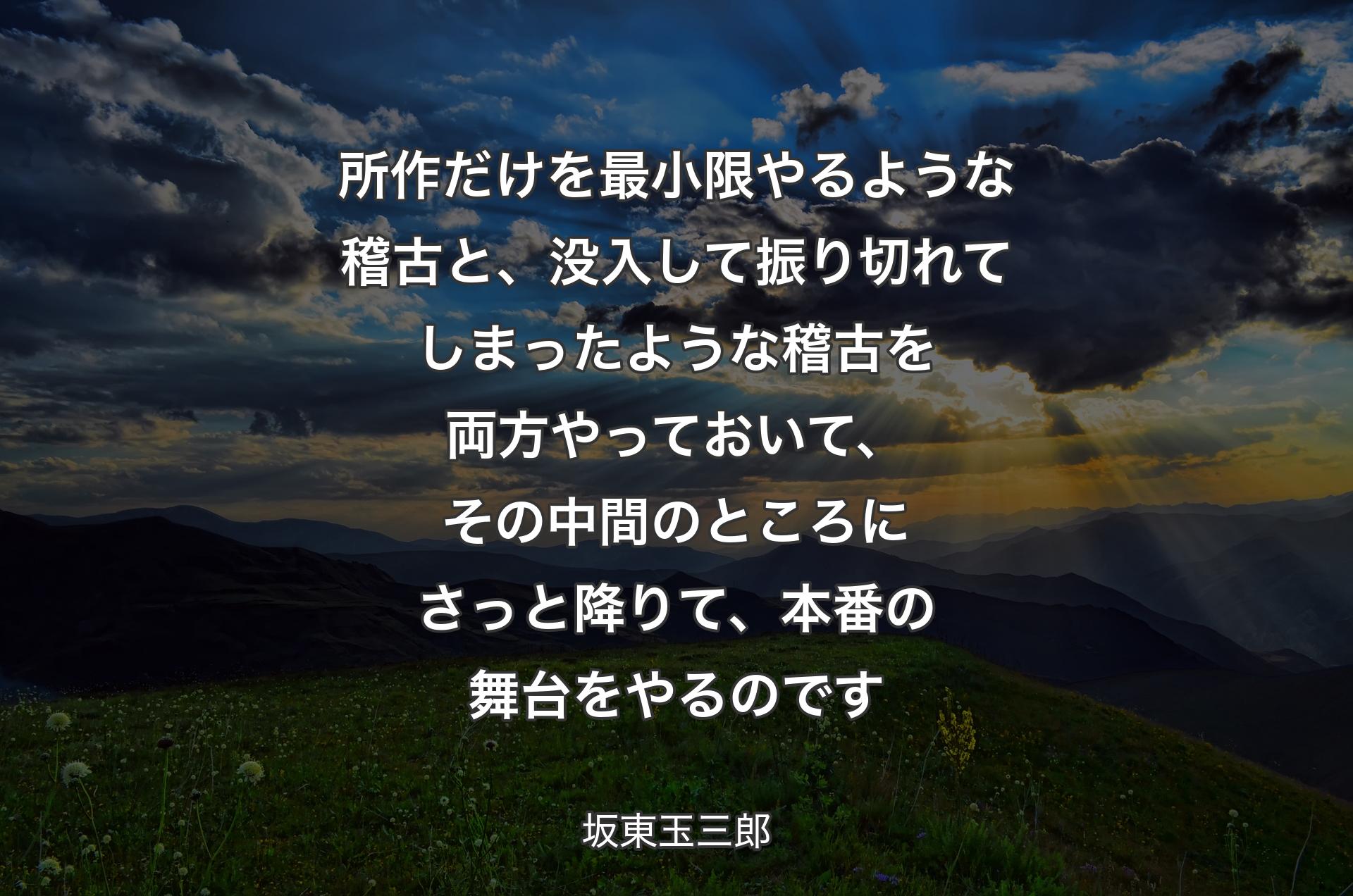 所作だけを最小限やるような稽古と、没入して振り切れてしまったような稽古を両方やっておいて、その中間のところにさっと降りて、本番の舞台をやるのです - 坂東玉三郎