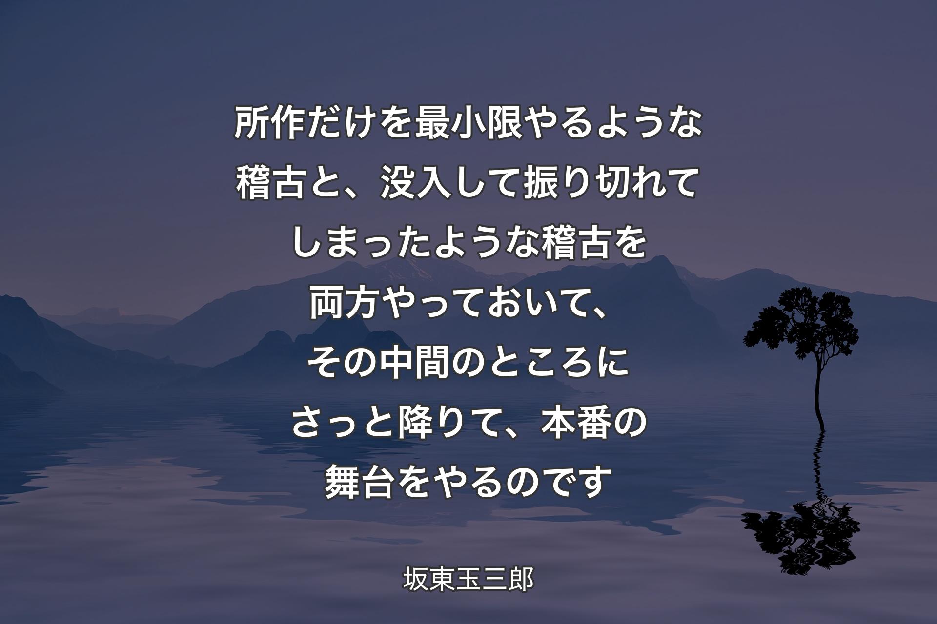 所作だけを最小限やるような稽古と、没入して振り切れてしまったような稽古を両方やっておいて、その中間のところにさっと降りて、本番の舞台をやるのです - 坂東玉三郎