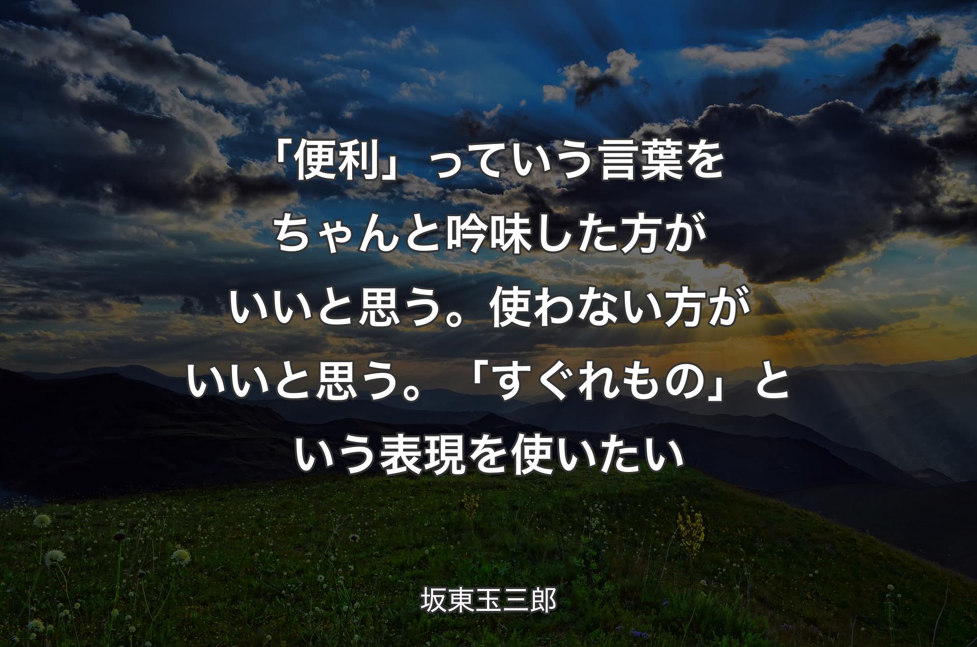 「便利」っていう言葉をちゃんと吟味した方がいいと思う。使わない方がいいと思う。「すぐれもの」という表現を使いたい - 坂東玉三郎