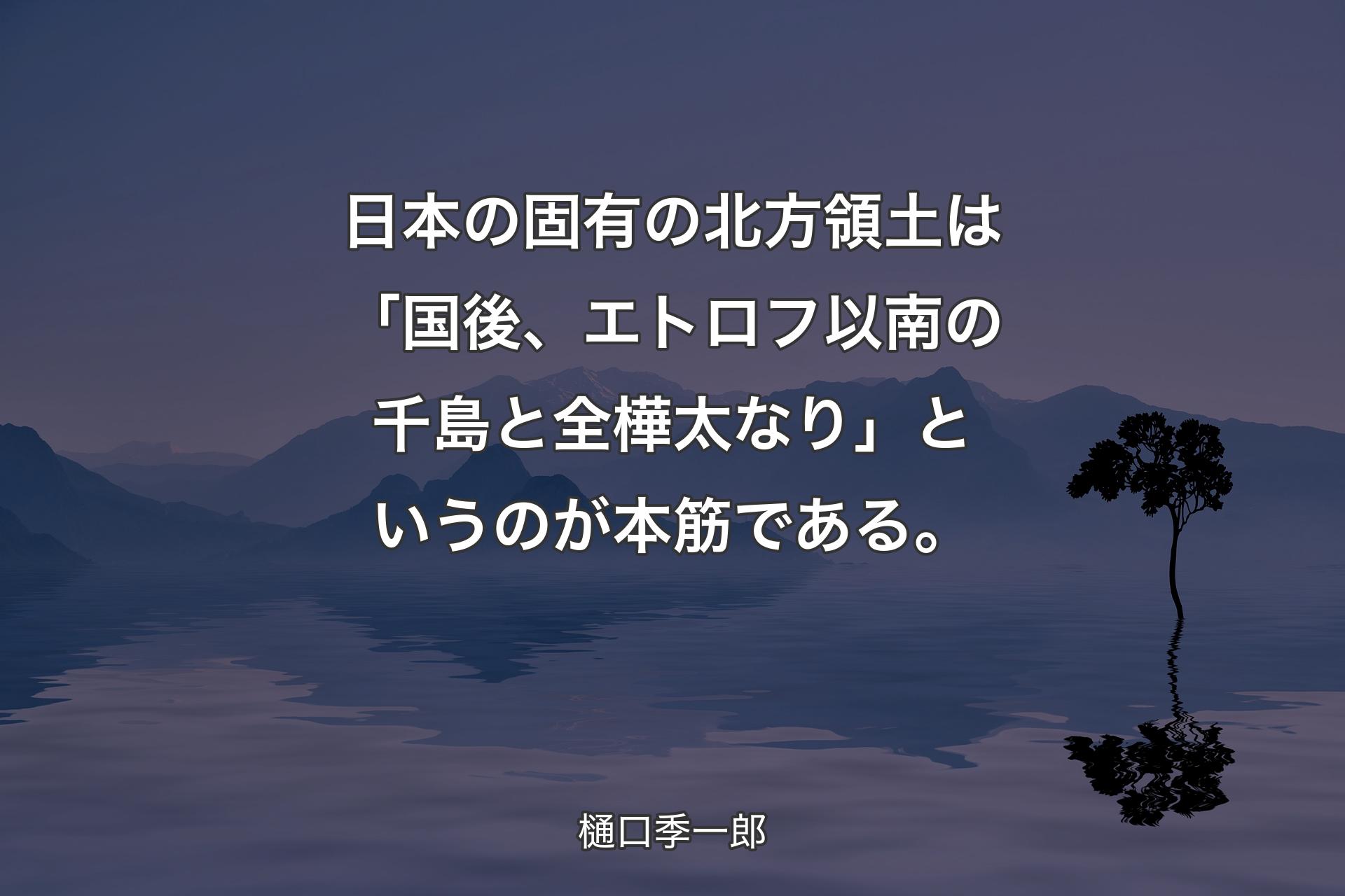 【背景4】日本の固有の北方領土は「国後、エトロフ以南の千島と全樺太なり」というのが本筋である。 - 樋口季一郎