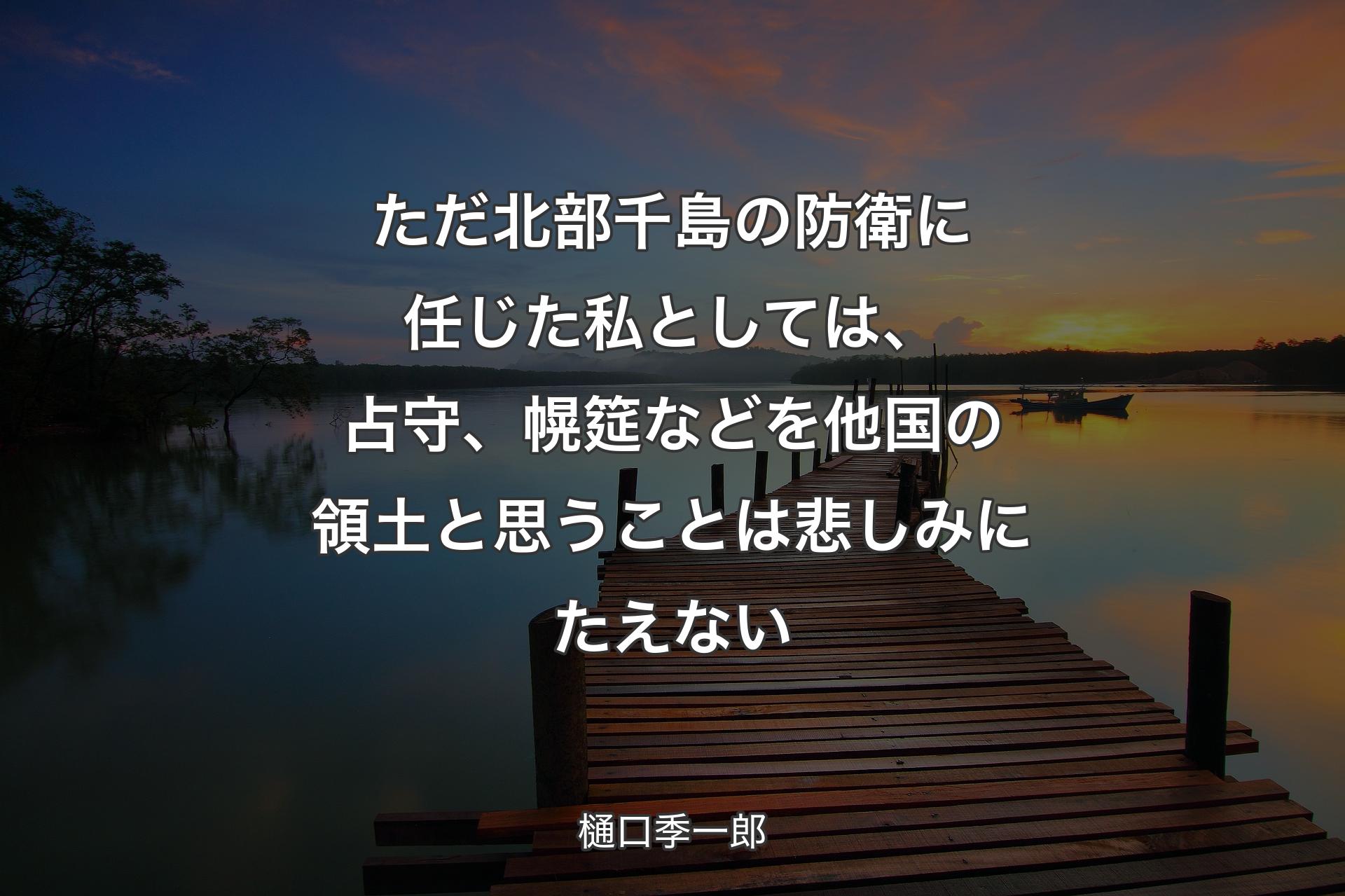 ただ北部千島の防衛に任じた私としては、占守、幌筵などを他国の領土と思うことは悲しみにたえない - 樋口季一郎