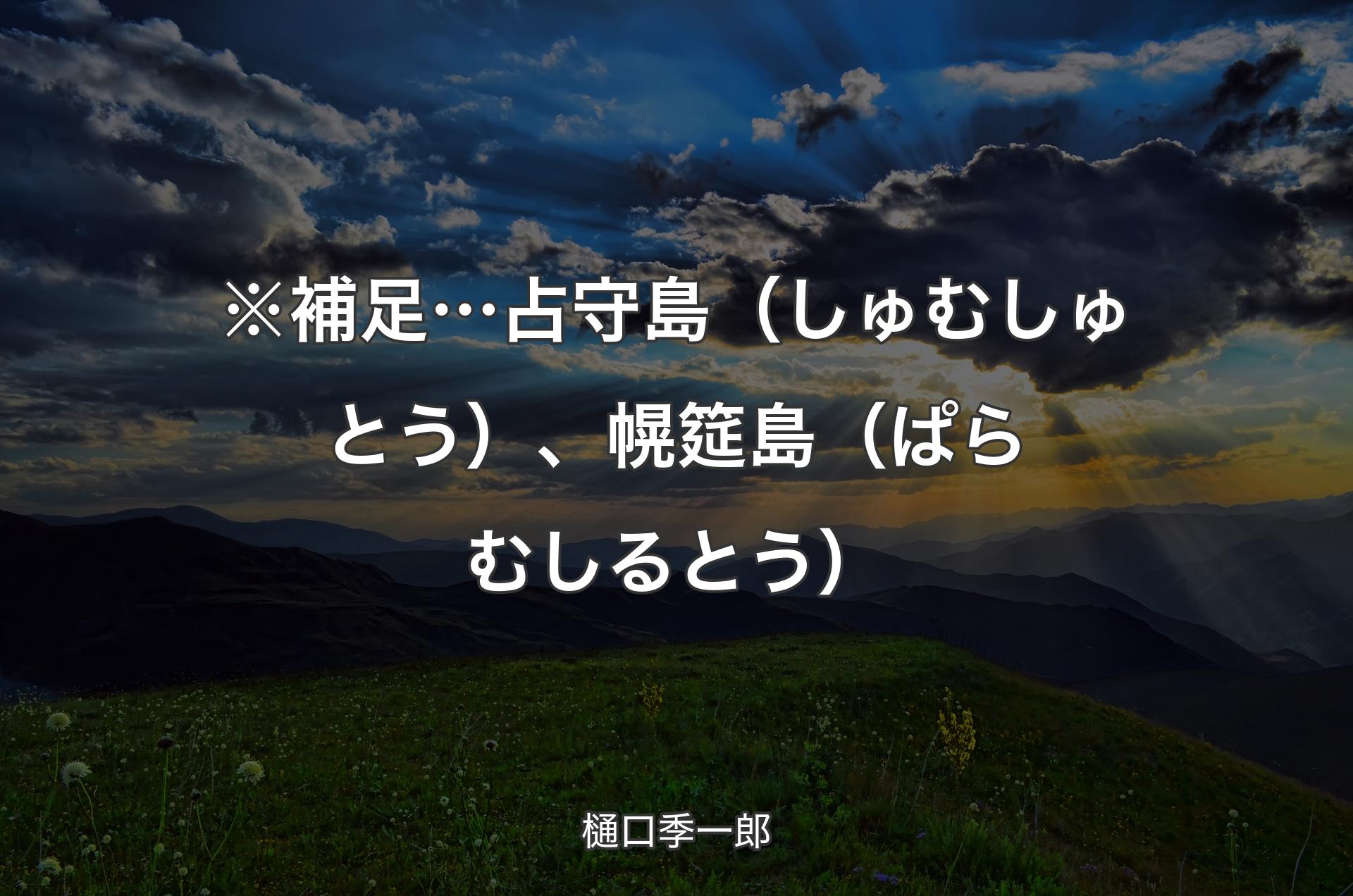 ※補足… 占守島（しゅむしゅとう）、幌筵島（ぱらむしるとう） - 樋口季一郎