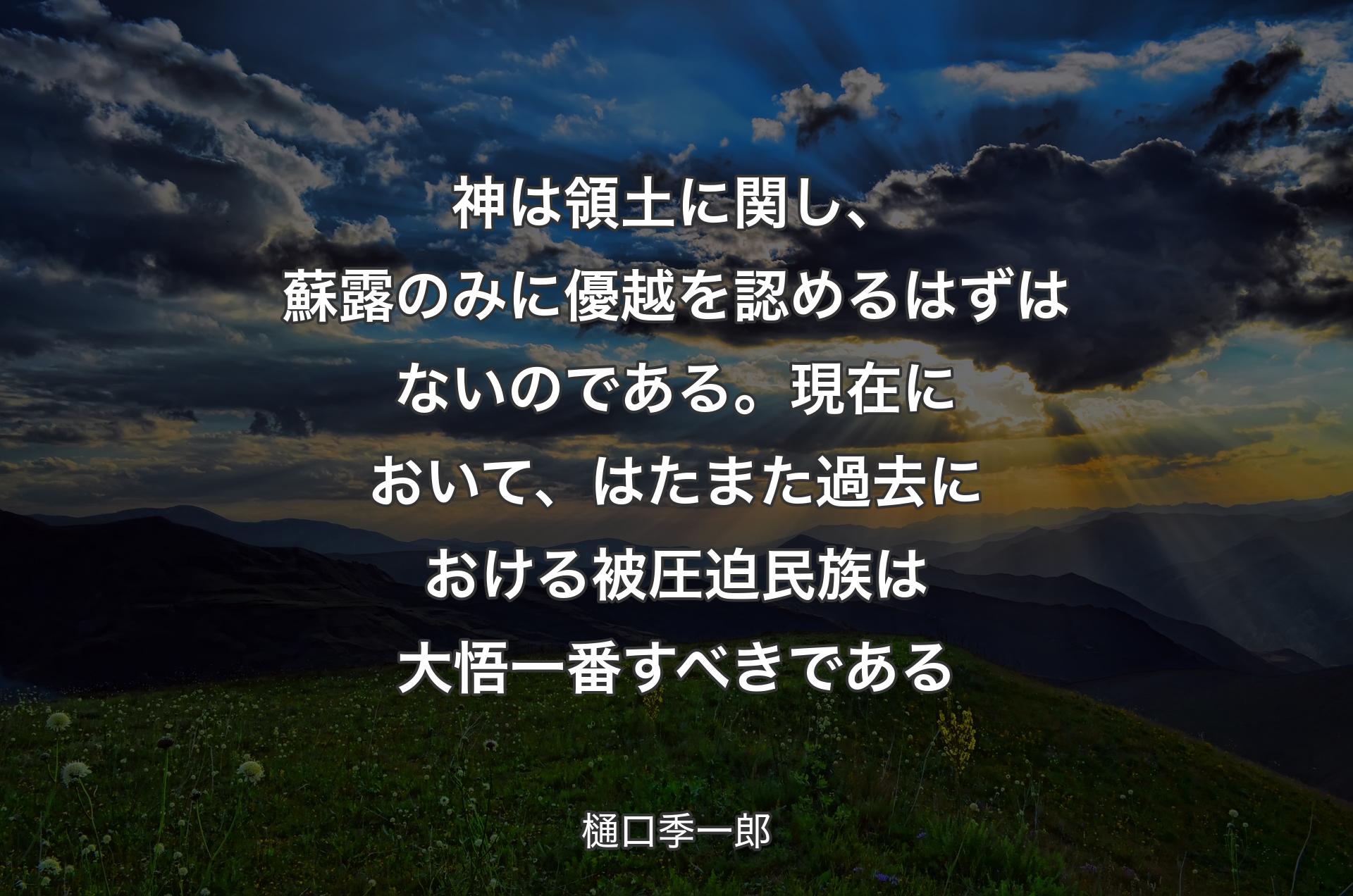 神は領土に関し、蘇露のみに優越を認めるはずはないのである。現在において、はたまた過去における被圧迫民族は大悟一番すべきである - 樋口季一郎