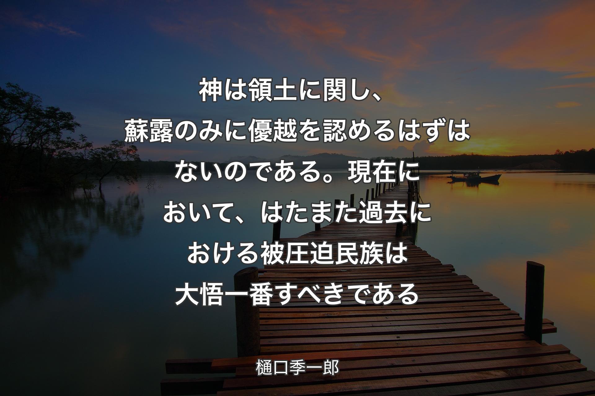 【背景3】神は領土に関し、蘇露のみに優越を認めるはずはないのである。現在において、はたまた過去における被圧迫民族は大悟一番すべきである - 樋口季一郎