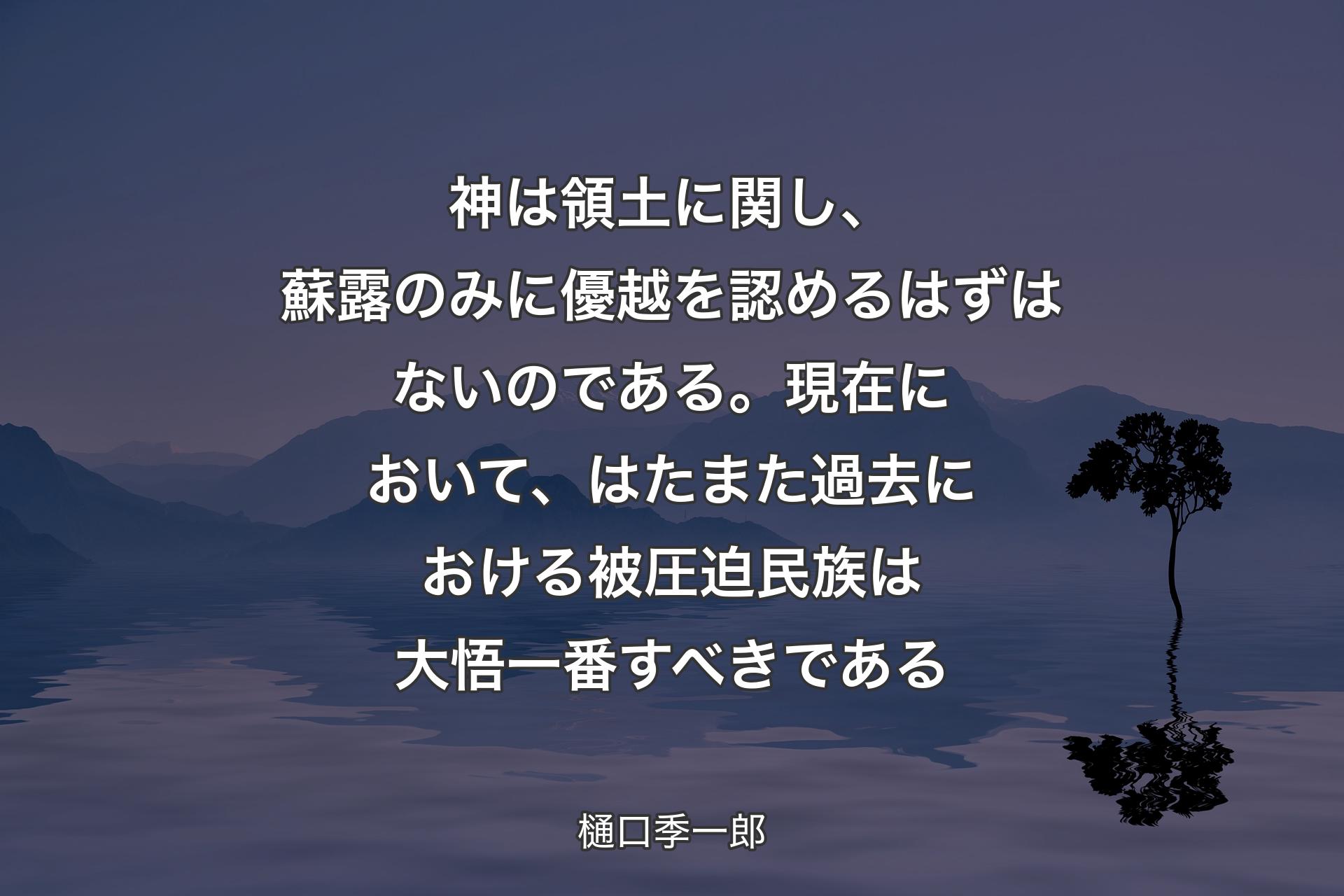 【背景4】神は領土に関し、蘇露のみに優越を認めるはずはないのである。現在において、はたまた過去における被圧迫民族は大悟一番すべきである - 樋口季一郎