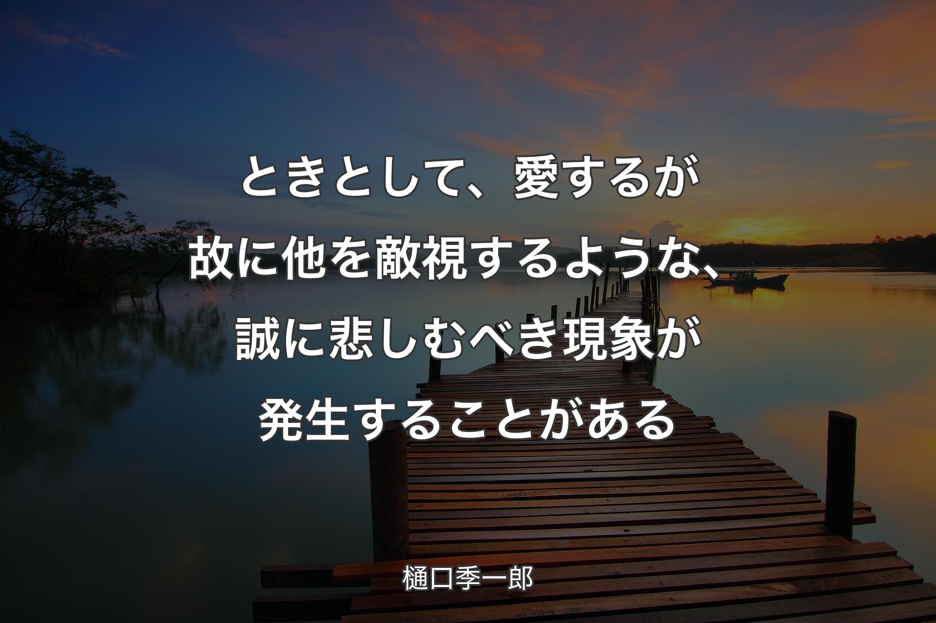 ときとして、愛するが故に他を敵視するような、誠に悲しむべき現象が発生することがある - 樋口季一郎