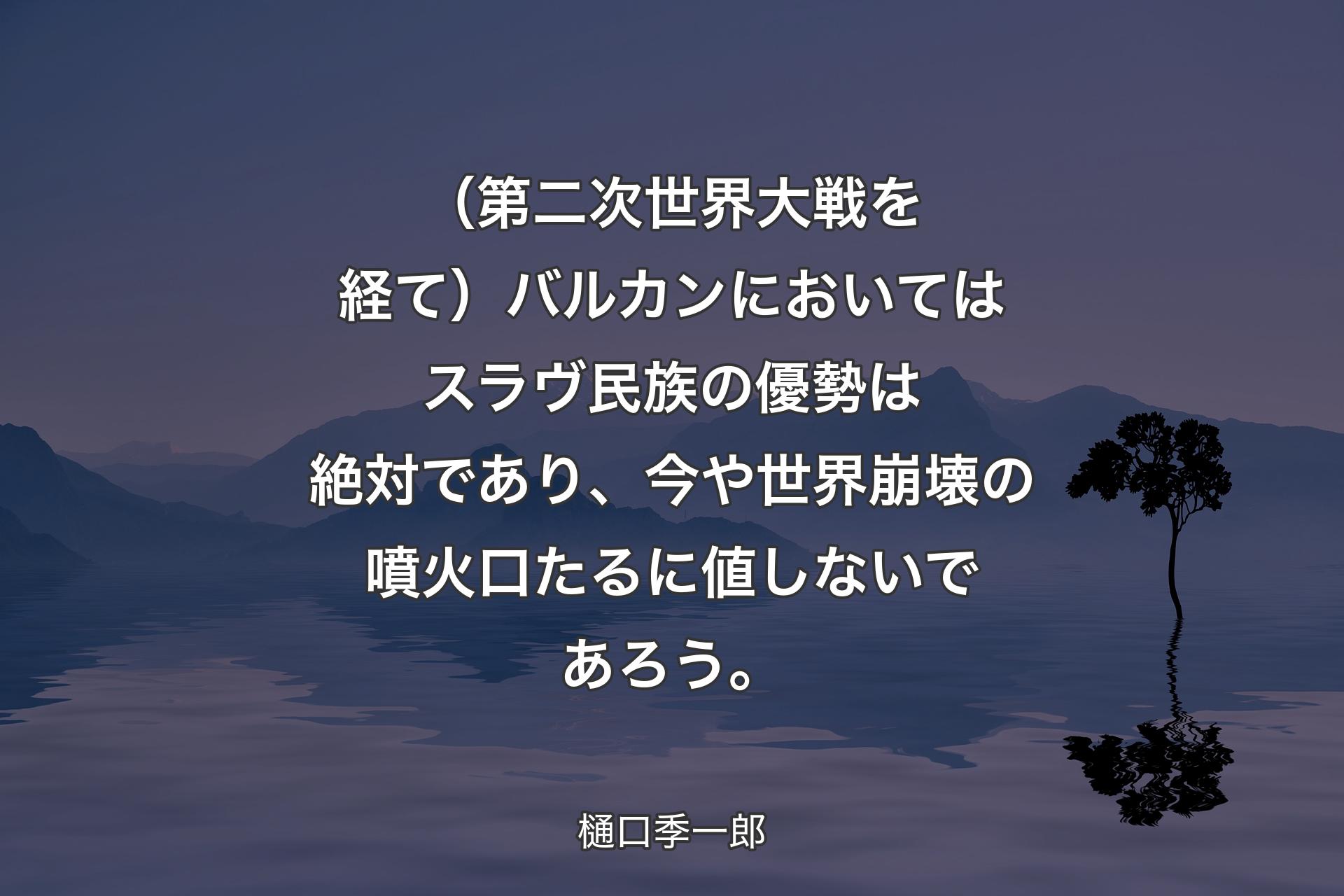 （第二次世界大戦を経て）バルカンにおいてはスラヴ民族の優勢は絶対であり、今や世界崩壊の噴火口たるに値しないであろう。 - 樋口季一郎