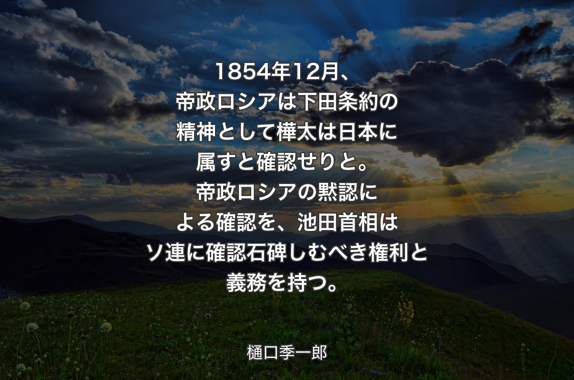 1854年12月、帝政ロシアは下田条約の精神として樺太は日本に属すと確認せりと。帝政ロシアの黙認による確認を、池田首相はソ連に確認石碑しむべき権利と義務を持つ。 - 樋口季一郎