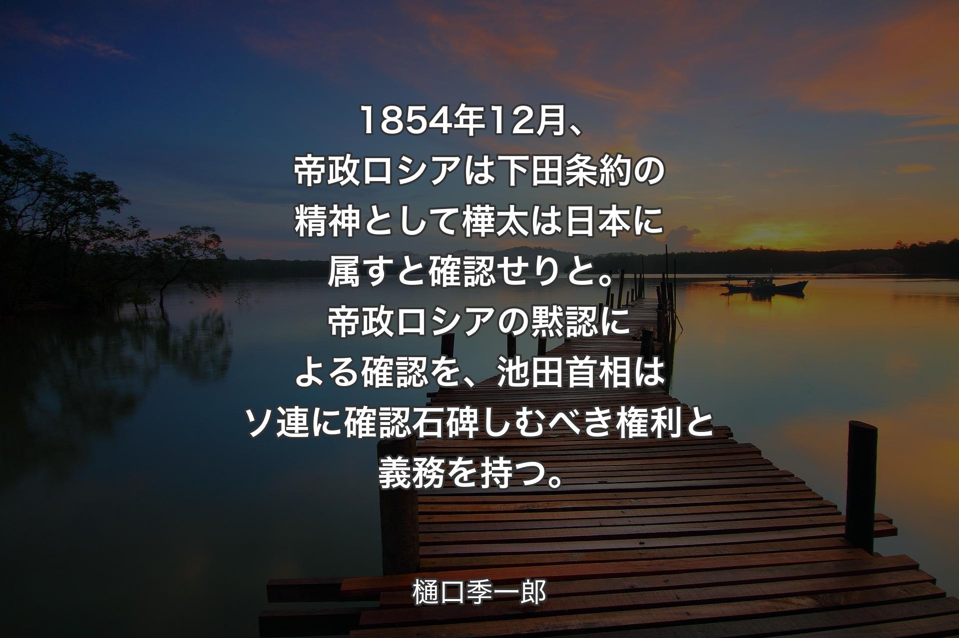 【背景3】1854年12月、帝政ロシアは下田条約の精神として樺太は日本に属すと確認せりと。帝政ロシアの黙認による確認を、池田首相はソ連に確認石碑しむべき権利と義務を持つ。 - 樋口季一郎