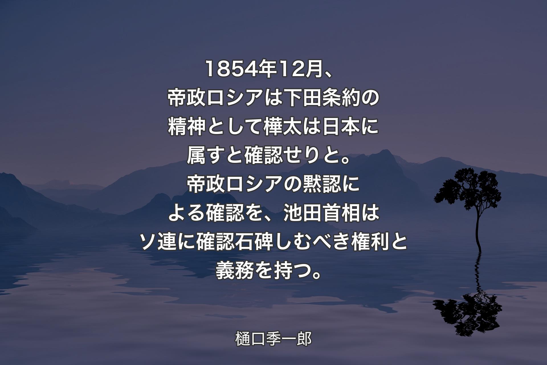 【背景4】1854年12月、帝政ロシアは下田条約の精神として樺太は日本に属すと確認せりと。帝政ロシアの黙認による確認を、池田首相はソ連に確認石碑しむべき権利と義務を持つ。 - 樋口季一郎