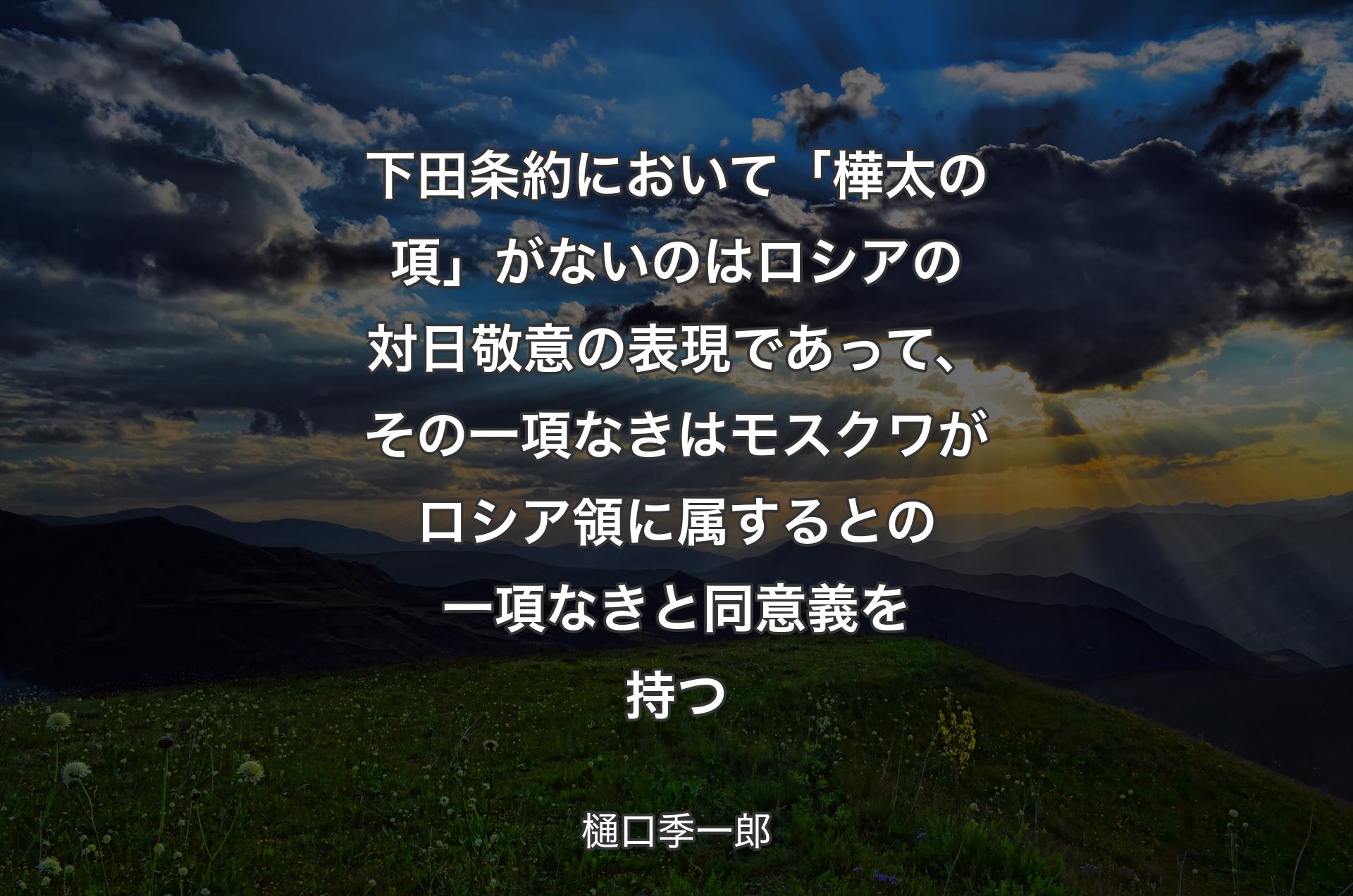 下田条約において「樺太の項」がないのはロシアの対日敬意の表現であって、その一項なきはモスクワがロシア領に属するとの一項なきと同意義を持つ - 樋口季一郎