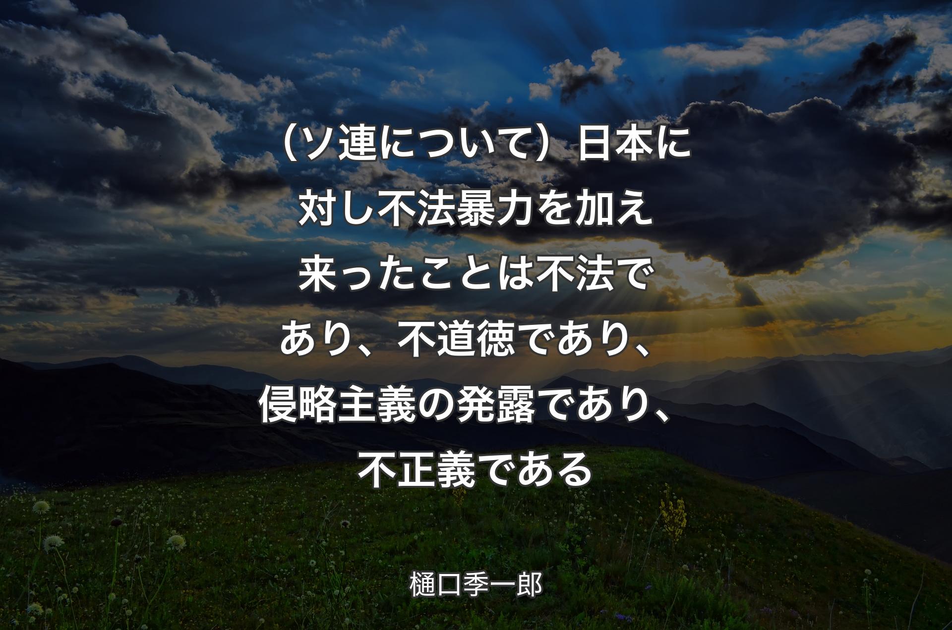 （ソ連について）日本に対し不法暴力を加え来ったことは不法であり、不道徳であり、侵略主義の発露であり、不正義である - 樋口季一郎